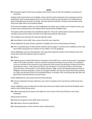 WORK
KS: Companion Captain of the Guard, (Captain of the Guard rises) see that the Candidate is prepared and
presented.
(Captain of the Guard selects one Candidate, retres with him to the preparaton room and prepares him by
divestng him of his outward apparel (coat), his shirt sleeves rolled up, wearing apron as a Fellowcraf and
places a beautful piece of work in his hands. This piece of work should be a miniature representaton of the
three lesser lights which can actually be lighted.
As the actve Candidate is taken out, Hiram Abif leaves his staton, goes to table in the northeast corner, puts
on apron and is working there as the Captain of the Guard and the Candidate enter.
The Captain of the Guard takes the Candidate by right arm. They enter without alarm and pass directly to the
northeast corner of room where HA stands at the table examining the Holy Vessels.
The Candidate now represents the character Adoniram (Ad).)
Ad: Grand Master Hiram Abif, I have a piece of work for your inspecton.
(Hiram Abif takes the piece of work, examines it carefully, then turns to King Solomon and says:)
HA: This is a beautful piece of work and the crafsman who wrought it is worthy of the confdence of the Craf,
but its ofce and purport are unknown to me; neither is it of my designing.
(Hiram Abif takes work up to King Solomon, then steps back toward his staton in the northeast corner and
stands there while King Solomon makes his speech.)
KS: (Rises.)
KS: (Holding up piece of work) My Illustrious Companion Hiram Abif, this is a piece of work which I myself gave
orders to be made, and which, I observe, has been executed according to my command. It is intended to
serve as a reminder of the mysterious triad, expressive of the essence and atributes of Deity and of those
great Masonic virtues - Faith, Hope and Charity. You will deposit it in the Holy of Holies, with the other
sacred furniture, and hereafer, in every Regular Masonic Lodge, let there be displayed about the Altar of
Obligaton, three burning tapers, placed in a triangular positon; and may the virtues which they symbolize,
be a light unto the feet of every true and faithful Mason, in all walks of life, untl that perfect day when the
glory of the Lord shall illumine our souls forever.
(Hiram Abif advances and receives work from King Solomon)
HA: (Turns to Adoniram and says:) Adoniram, your work is accepted, and in due tme you shall receive your
reward.
(Hiram Abif places work on table with the other Holy Vessels and Captain of the Guard and Candidate stand
aside to west of table, facing south.)
HA: (Afer examining all the vessels on the table) Yes, the furniture of the Holy of Holies is now nearly
completed.
(Gong sounds 12 tmes.)
KS: Illustrious Companion Hiram Abif, what is the hour?
HA: High twelve, Illustrious King Solomon.
KS: It being high twelve, call the craf from Labor to Refreshment.
 