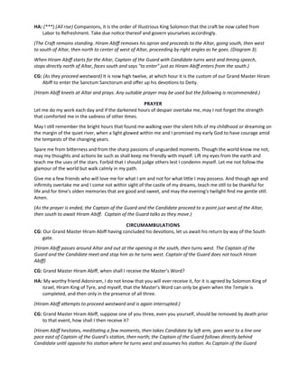 HA: (***) (All rise) Companions, it is the order of Illustrious King Solomon that the craf be now called from
Labor to Refreshment. Take due notce thereof and govern yourselves accordingly.
(The Craf remains standing. Hiram Abif removes his apron and proceeds to the Altar, going south, then west
to south of Altar, then north to center of west of Altar, proceeding by right angles as he goes. (Diagram 3).
When Hiram Abif starts for the Altar, Captain of the Guard with Candidate turns west and tming speech,
stops directly north of Altar, faces south and says "to enter" just as Hiram Abif enters from the south.)
CG: (As they proceed westward) It is now high twelve, at which hour it is the custom of our Grand Master Hiram
Abif to enter the Sanctum Sanctorum and ofer up his devotons to Deity.
(Hiram Abif kneels at Altar and prays. Any suitable prayer may be used but the following is recommended.)
PRAYER
Let me do my work each day and if the darkened hours of despair overtake me, may I not forget the strength
that comforted me in the sadness of other tmes.
May I stll remember the bright hours that found me walking over the silent hills of my childhood or dreaming on
the margin of the quiet river, when a light glowed within me and I promised my early God to have courage amid
the tempests of the changing years.
Spare me from biterness and from the sharp passions of unguarded moments. Though the world know me not,
may my thoughts and actons be such as shall keep me friendly with myself. Lif my eyes from the earth and
teach me the uses of the stars. Forbid that I should judge others lest I condemn myself. Let me not follow the
glamour of the world but walk calmly in my path.
Give me a few friends who will love me for what I am and not for what litle I may possess. And though age and
infrmity overtake me and I come not within sight of the castle of my dreams, teach me stll to be thankful for
life and for tme's olden memories that are good and sweet, and may the evening's twilight fnd me gentle stll.
Amen.
(As the prayer is ended, the Captain of the Guard and the Candidate proceed to a point just west of the Altar,
then south to await Hiram Abif. Captain of the Guard talks as they move.)
CIRCUMAMBULATIONS
CG: Our Grand Master Hiram Abif having concluded his devotons, let us await his return by way of the South
gate.
(Hiram Abif passes around Altar and out at the opening in the south, then turns west. The Captain of the
Guard and the Candidate meet and stop him as he turns west. Captain of the Guard does not touch Hiram
Abif)
CG: Grand Master Hiram Abif, when shall I receive the Master’s Word?
HA: My worthy friend Adoniram, I do not know that you will ever receive it, for it is agreed by Solomon King of
Israel, Hiram King of Tyre, and myself, that the Master’s Word can only be given when the Temple is
completed, and then only in the presence of all three.
(Hiram Abif atempts to proceed westward and is again interrupted.)
CG: Grand Master Hiram Abif, suppose one of you three, even you yourself, should be removed by death prior
to that event, how shall I then receive it?
(Hiram Abif hesitates, meditatng a few moments, then takes Candidate by lef arm, goes west to a line one
pace east of Captain of the Guard’s staton, then north; the Captain of the Guard follows directly behind
Candidate untl opposite his staton where he turns west and assumes his staton. As Captain of the Guard
 