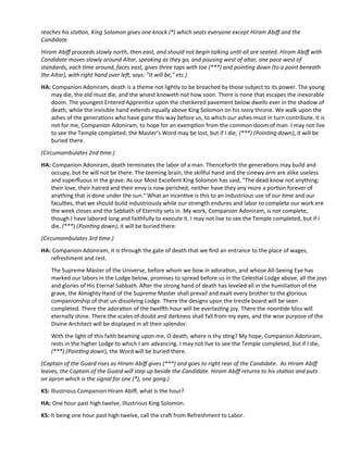 reaches his staton, King Solomon gives one knock (*) which seats everyone except Hiram Abif and the
Candidate.
Hiram Abif proceeds slowly north, then east, and should not begin talking untl all are seated. Hiram Abif with
Candidate moves slowly around Altar, speaking as they go, and pausing west of altar, one pace west of
standards, each tme around, faces east, gives three taps with toe (***) and pointng down (to a point beneath
the Altar), with right hand over lef, says: "It will be," etc.)
HA: Companion Adoniram, death is a theme not lightly to be broached by those subject to its power. The young
may die, the old must die, and the wisest knoweth not how soon. There is none that escapes the inexorable
doom. The youngest Entered Apprentce upon the checkered pavement below dwells ever in the shadow of
death, while the invisible hand extends equally above King Solomon on his ivory throne. We walk upon the
ashes of the generatons who have gone this way before us, to which our ashes must in turn contribute. It is
not for me, Companion Adoniram, to hope for an exempton from the common doom of man. I may not live
to see the Temple completed; the Master’s Word may be lost, but if I die, (***) (Pointng down), it will be
buried there.
(Circumambulates 2nd tme.)
HA: Companion Adoniram, death terminates the labor of a man. Thenceforth the generatons may build and
occupy, but he will not be there. The teeming brain, the skillful hand and the sinewy arm are alike useless
and superfuous in the grave. As our Most Excellent King Solomon has said, "The dead know not anything;
their love, their hatred and their envy is now perished; neither have they any more a porton forever of
anything that is done under the sun." What an incentve is this to an industrious use of our tme and our
facultes, that we should build industriously while our strength endures and labor to complete our work ere
the week closes and the Sabbath of Eternity sets in. My work, Companion Adoniram, is not complete,
though I have labored long and faithfully to execute it. I may not live to see the Temple completed, but if I
die, (***) (Pointng down), it will be buried there.
(Circumambulates 3rd tme.)
HA: Companion Adoniram, it is through the gate of death that we fnd an entrance to the place of wages,
refreshment and rest.
The Supreme Master of the Universe, before whom we bow in adoraton, and whose All-Seeing Eye has
marked our labors in the Lodge below, promises to spread before us in the Celestal Lodge above, all the joys
and glories of His Eternal Sabbath. Afer the strong hand of death has leveled all in the humiliaton of the
grave, the Almighty Hand of the Supreme Master shall prevail and exalt every brother to the glorious
companionship of that un-dissolving Lodge. There the designs upon the trestle board will be seen
completed. There the adoraton of the twelfh hour will be everlastng joy. There the noontde bliss will
eternally shine. There the scales of doubt and darkness shall fall from my eyes, and the wise purpose of the
Divine Architect will be displayed in all their splendor.
With the light of this faith beaming upon me, O death, where is thy stng? My hope, Companion Adoniram,
rests in the higher Lodge to which I am advancing. I may not live to see the Temple completed, but if I die,
(***) (Pointng down), the Word will be buried there.
(Captain of the Guard rises as Hiram Abif gives (***) and goes to right rear of the Candidate. As Hiram Abif
leaves, the Captain of the Guard will step up beside the Candidate. Hiram Abif returns to his staton and puts
on apron which is the signal for one (*), one gong.)
KS: Illustrious Companion Hiram Abif, what is the hour?
HA: One hour past high twelve, Illustrious King Solomon.
KS: It being one hour past high twelve, call the craf from Refreshment to Labor.
 
