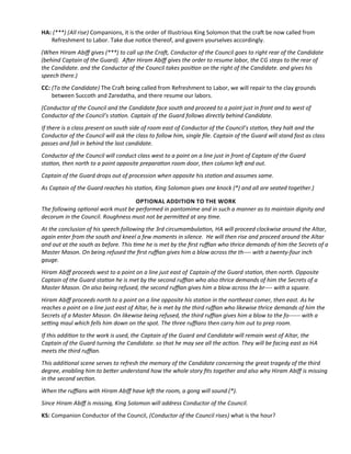 HA: (***) (All rise) Companions, it is the order of Illustrious King Solomon that the craf be now called from
Refreshment to Labor. Take due notce thereof, and govern yourselves accordingly.
(When Hiram Abif gives (***) to call up the Craf, Conductor of the Council goes to right rear of the Candidate
(behind Captain of the Guard). Afer Hiram Abif gives the order to resume labor, the CG steps to the rear of
the Candidate. and the Conductor of the Council takes positon on the right of the Candidate. and gives his
speech there.)
CC: (To the Candidate) The Craf being called from Refreshment to Labor, we will repair to the clay grounds
between Succoth and Zaredatha, and there resume our labors.
(Conductor of the Council and the Candidate face south and proceed to a point just in front and to west of
Conductor of the Council’s staton. Captain of the Guard follows directly behind Candidate.
If there is a class present on south side of room east of Conductor of the Council’s staton, they halt and the
Conductor of the Council will ask the class to follow him, single fle. Captain of the Guard will stand fast as class
passes and fall in behind the last candidate.
Conductor of the Council will conduct class west to a point on a line just in front of Captain of the Guard
staton, then north to a point opposite preparaton room door, then column lef and out.
Captain of the Guard drops out of procession when opposite his staton and assumes same.
As Captain of the Guard reaches his staton, King Solomon gives one knock (*) and all are seated together.)
OPTIONAL ADDITION TO THE WORK
The following optonal work must be performed in pantomime and in such a manner as to maintain dignity and
decorum in the Council. Roughness must not be permited at any tme.
At the conclusion of his speech following the 3rd circumambulaton, HA will proceed clockwise around the Altar,
again enter from the south and kneel a few moments in silence. He will then rise and proceed around the Altar
and out at the south as before. This tme he is met by the frst rufan who thrice demands of him the Secrets of a
Master Mason. On being refused the frst rufan gives him a blow across the th---- with a twenty-four inch
gauge.
Hiram Abif proceeds west to a point on a line just east of Captain of the Guard staton, then north. Opposite
Captain of the Guard staton he is met by the second rufan who also thrice demands of him the Secrets of a
Master Mason. On also being refused, the second rufan gives him a blow across the br---- with a square.
Hiram Abif proceeds north to a point on a line opposite his staton in the northeast comer, then east. As he
reaches a point on a line just east of Altar, he is met by the third rufan who likewise thrice demands of him the
Secrets of a Master Mason. On likewise being refused, the third rufan gives him a blow to the fo------ with a
setng maul which fells him down on the spot. The three rufans then carry him out to prep room.
If this additon to the work is used, the Captain of the Guard and Candidate will remain west of Altar, the
Captain of the Guard turning the Candidate. so that he may see all the acton. They will be facing east as HA
meets the third rufan.
This additonal scene serves to refresh the memory of the Candidate concerning the great tragedy of the third
degree, enabling him to beter understand how the whole story fts together and also why Hiram Abif is missing
in the second secton.
When the rufans with Hiram Abif have lef the room, a gong will sound (*).
Since Hiram Abif is missing, King Solomon will address Conductor of the Council.
KS: Companion Conductor of the Council, (Conductor of the Council rises) what is the hour?
 