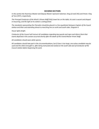 SECOND SECTION
In this secton the Illustrious Master and Deputy Master represent Solomon, King of Israel (KS) and Hiram. King
of Tyre (HKT), respectvely.
The Principal Conductor of the Work’s (Hiram Abif (HA)) Jewel lies on the table, his seat is vacant and draped
in mourning, and the light at his staton is extnguished.
The standards representng the Cherubim should be placed in a line equidistant between Captain of the Guard
staton and Altar and extending almost to marching line on north and south sides. Diagram 4.
House lights bright.
Conductor of the Council will instruct all candidates regarding due guards and signs and inform them that
events depicted in this secton occurred shortly afer the death of the Grand Master Hiram Abif.
All candidates should wear white aprons.
All candidates should take part in the circumambulatons, but if class is too large, one actve candidate may be
used and the others brought in, afer being instructed and seated on the south side east of Conductor of the
Council staton before beginning the work.
 