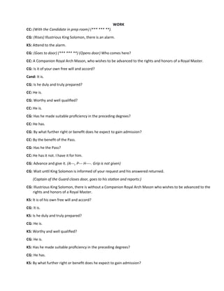 WORK
CC: (With the Candidate in prep room) (*** *** **).
CG: (Rises) Illustrious King Solomon, there is an alarm.
KS: Atend to the alarm.
CG: (Goes to door) (*** *** **) (Opens door) Who comes here?
CC: A Companion Royal Arch Mason, who wishes to be advanced to the rights and honors of a Royal Master.
CG: Is it of your own free will and accord?
Cand: It is.
CG: Is he duly and truly prepared?
CC: He is.
CG: Worthy and well qualifed?
CC: He is.
CG: Has he made suitable profciency in the preceding degrees?
CC: He has.
CG: By what further right or beneft does he expect to gain admission?
CC: By the beneft of the Pass.
CG: Has he the Pass?
CC: He has it not. I have it for him.
CG: Advance and give it. (A---, P--- H----. Grip is not given)
CG: Wait untl King Solomon is informed of your request and his answered returned.
(Captain of the Guard closes door, goes to his staton and reports:)
CG: Illustrious King Solomon, there is without a Companion Royal Arch Mason who wishes to be advanced to the
rights and honors of a Royal Master.
KS: It is of his own free will and accord?
CG: It is.
KS: Is he duly and truly prepared?
CG: He is.
KS: Worthy and well qualifed?
CG: He is.
KS: Has he made suitable profciency in the preceding degrees?
CG: He has.
KS: By what further right or beneft does he expect to gain admission?
 