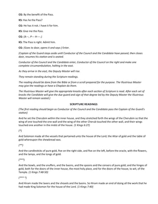 CG: By the beneft of the Pass.
KS: Has he the Pass?
CG: He has it not. I have it for him.
KS: Give me the Pass.
CG: (A---, P--- H----.)
KS: The Pass is right. Admit him.
CG: (Goes to door, opens it and says:) Enter.
(Captain of the Guard steps aside untl Conductor of the Council and the Candidate have passed, then closes
door, resumes his staton and is seated.
Conductor of the Council and the Candidate enter, Conductor of the Council on the right and make one
complete circumambulaton, haltng in the east.
As they arrive in the east, the Deputy Master will rise.
They remain standing during the Scripture readings.
The reading should be done from the Bible or from a scroll prepared for the purpose. The Illustrious Master
may give the readings or have a Chaplain do them.
The Illustrious Master will give the appropriate knocks afer each secton of Scripture is read. Afer each set of
knocks the Candidate will give the due guard and sign of that degree led by the Deputy Master the Illustrious
Master will remain seated.)
SCRIPTURE READINGS
(The frst reading should begin as Conductor of the Council and the Candidate pass the Captain of the Guard’s
staton)
And he set the Cherubim within the inner house, and they stretched forth the wings of the Cherubim so that the
wing of one touched the one wall and the wing of the other Cherub touched the other wall, and their wings
touched one another in the midst of the house. (1 Kings 6:27)
(*)
And Solomon made all the vessels that pertained unto the house of the Lord; the Altar of gold and the table of
gold whereupon the shewbread was.
(**)
And the candlestcks of pure gold, fve on the right side, and fve on the lef, before the oracle, with the fowers,
and the lamps, and the tongs of gold.
(***)
And the bowls, and the snufers, and the basins, and the spoons and the censers of pure gold; and the hinges of
gold, both for the doors of the inner house, the most holy place, and for the doors of the house, to wit, of the
Temple. (1 Kings 7:48-50)
(*** *)
And Hiram made the lavers and the shovels and the basins. So Hiram made an end of doing all the work that he
had made King Solomon for the house of the Lord. (1 Kings 7:40)
 