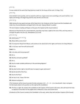 (*** **)
So was ended all the work that King Solomon made for the house of the Lord. (1 Kings 7:51)
(*** ***)
And, behold I come quickly; and my reward is with me, to give every man according as his work shall be. I am
Alpha and Omega, the beginning and the end, the frst and the last.
(*** *** *)
(Afer giving the due guard and sign of the Royal Arch, the Conductor of the Council and the Candidate will
make one circumambulaton and again halt in the east. Deputy Master is seated.
The last Scripture reading will begin as they pass the Captain of the Guard staton.)
Blessed are they that do His commandments, that they may have a right to the tree of life, and may enter in
through the gates into the city. (Revelatons 22:12-14)
(*** *** **)
CC: (With foot) (*** *** **)
KS: (Rises) Who comes here?
CC: A Companion Royal Arch Mason, who wishes to be advanced to the rights and honors of a Royal Master.
KS: Is it of your own free will and accord?
Cand: It is.
KS: Is he duly and truly prepared?
CC: He is.
KS: Worthy and well qualifed?
CC: He is.
KS: Has he made suitable profciency in the preceding degrees?
CC: He has.
KS: By what further right or beneft does he expect to gain admission?
CC: By the beneft of the Pass.
KS: Has he the Pass?
CC: He has it not. I have it for him.
KS: Advance and give it.
(The Conductor of the Council ascends the dais and gives it (A---, P--- H----) in a low breath. Grip is not given.
He then backs down to his positon on the right of the Candidate.)
KS: The Pass is right. Re-conduct the candidate to the Captain of the Guard in the west, who will teach him how
to advance to the Altar for the eighth tme in Masonry in due and ancient form.
(Conductor of the Council conducts the Candidate to the west, where they halt and face Captain of the Guard)
 