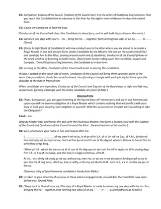 CC: Companion Captain of the Guard, (Captain of the Guard rises) it is the order of Illustrious King Solomon, that
you teach this Candidate how to advance to the Altar for the eighth tme in Masonry in due and ancient
form.
CG: Cause the Candidate to face the East.
(Conductor of the Council will direct the Candidate to about face, and he will hold his positon on the north.)
CG: Advance one step with your ri--- fo--; bring the he---- together, feet forming two sides of an eq--------- tr------.
(Done)
CG: (Steps to right front of Candidate) I will now conduct you to the Altar where you are about to be made a
Royal Master in due and ancient form, (takes Candidate by the lef arm (the one on the south end of line)
and conducts him to the Altar, passing around south end of standards; Conductor of the Council follows in
the rear) which is by kneeling on both knees, (Done) both hands restng upon the Holy Bible, Square and
Compass. (Done) Illustrious King Solomon, the Candidate is in due form.
(On arriving at the Altar, Conductor of the Council will assist in placing the candidates.
If class is seated on the south side of room, Conductor of the Council will bring them up at this point in the
work. Every candidate should be caused to kneel, class forming a triangle with each placing his hand upon the
shoulder of the man in front of him.
When candidates are in positon, Conductor of the Council and Captain of the Guard step to right and lef rear,
respectvely, forming a triangle with the actve candidate at center of Altar.)
OBLIGATION
KS: (Rises) Companion, you are again kneeling at the Sacred Altar of Freemasonry and are in due form to take
upon yourself the solemn obligaton of a Royal Master which contains nothing that will confict with your
duty to God, your country, your neighbor or yourself. With this assurance on my part are you willing to take
the Obligaton?
Cand: I am.
(Deputy Master rises and leaves the dais with the Illustrious Master; they form a broken circle with the Captain
of the Guard and Conductor of the Council around the Altar. Steward remains at his staton.)
KS: Say I, pronounce your name in full, and repeat afer me.
I, ___________________ ,of my own fr wl nd ac, in th pr of th S.A. of th Un nd ths Cou. of R.M., do hby nd
hrn mst slmly nd sncly pr nd sw, that I wl frvr kp nd cncl th sec of ths deg nd wl nt rvl thm ex to hm or thm to
whm they of rgt blng.
I fhmr pr tht I wl not be pres or as at th con of ths deg upn an per unls he shl ha regly rec al th prcdng degs
frm E.A. to R.A.M. inclusive, and thn only in a legly cnstd Cou. of R.M.
Al ths, I mst slmly nd sncrly pr nd sw, without eq, men res, or sec ev in me whatever, bndng mysf un no le
pen thn tht of bng bu al, shld I ev, knly or wlfy, vi ths my sol ob of a R.M., so h m G, a k m s in the du per of
the sa.
(Solomon, King of Israel removes candidate's hands from Bible.)
KS: In token of your sincerity of purpose in these solemn engagements, you will kiss the Holy Bible now open
before you. (Done) Arise.
KS: (Steps back so that all may see) The step of a Royal Master is made by advancing one step with the ri--- fo--,
bringing the he--- together, feet forming two sides of an eq--------- tr------. (Demonstrates as he talks)
 