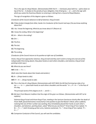 This is the sign of a Royal Master. (Demonstrates) With the f----- interlaced, place both ha--- palms down on
top of the he--. It alludes to the penalty of your obligaton, that of being bu---- al---, and is the sign with
which you salute the Illustrious Master on entering or retring from a Council of Royal Masters.
The sign of recogniton of this degree is given as follows:
(Conductor of the Council advances to lef of Solomon, King of Israel)
KS: (Takes broken triangle from Altar, hands it to Conductor of the Council and says:) Do you know anything
about this?
CC: I do. I know the beginning. What do you know about it? (Returns it)
KS: I know the ending. What is the beginning?
CC: Al---. What is the ending?
KS: Om---.
CC: The frst.
KS: The last.
CC: The beginning.
KS: The ending.
(Conductor of the Council returns to his positon at right rear of Candidate.
Hiram, King of Tyre approaches Solomon, King of Israel and they start to form a living arch, but one of the
indispensable three being absent, they place hands on each others shoulders, and Solomon, King of Israel
pointng to feet says:)
KS: What do you see there?
HKT: A Br----- Tr-----.
(Both raise their hands above their heads and exclaim:)
KS: A---. (Drops hands to side)
HKT: P--- H----. (Drops hands to side)
KS: This is the Grip of a Royal Master (Demonstrates with HKT) With the lef feet forming two sides of an
eq--------- tr------, place both hands on each others shoulders and the words " A---, P--- H----" is the Pass of
this deg.
The principal words of this degree are A----. and O----.
KS: We learn from Masonic traditon that the origin of this grip is as follows: (Demonstrates with HKT as he
explains)
Solomon King of Israel and Hiram King of Tyre, meetng in the Sanctum Sanctorum shortly afer the death of
Hiram Abif, placed themselves involuntarily in the positon to give the Master’s Word, when suddenly
realizing that one of their number was wantng, they immediately placed their hands on each other's
shoulders, and Solomon, pointng down, asked "What do you see there?" Hiram King of Tyre replied, "A
Br---- Tr-----"; both throwing up their arms, Solomon exclaimed, "A---". Hiram King of Tyre replied, "P---
H----."
KS: Companion Conductor of the Council, you will seat the candidates.
 