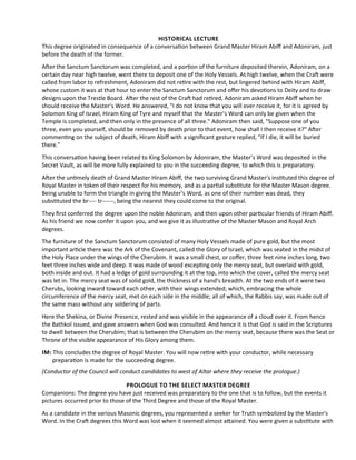 HISTORICAL LECTURE
This degree originated in consequence of a conversaton between Grand Master Hiram Abif and Adoniram, just
before the death of the former.
Afer the Sanctum Sanctorum was completed, and a porton of the furniture deposited therein, Adoniram, on a
certain day near high twelve, went there to deposit one of the Holy Vessels. At high twelve, when the Craf were
called from labor to refreshment, Adoniram did not retre with the rest, but lingered behind with Hiram Abif,
whose custom it was at that hour to enter the Sanctum Sanctorum and ofer his devotons to Deity and to draw
designs upon the Trestle Board. Afer the rest of the Craf had retred, Adoniram asked Hiram Abif when he
should receive the Master’s Word. He answered, "I do not know that you will ever receive it, for it is agreed by
Solomon King of Israel, Hiram King of Tyre and myself that the Master’s Word can only be given when the
Temple is completed, and then only in the presence of all three." Adoniram then said, "Suppose one of you
three, even you yourself, should be removed by death prior to that event, how shall I then receive it?" Afer
commentng on the subject of death, Hiram Abif with a signifcant gesture replied, "If I die, it will be buried
there."
This conversaton having been related to King Solomon by Adoniram, the Master’s Word was deposited in the
Secret Vault, as will be more fully explained to you in the succeeding degree, to which this is preparatory.
Afer the untmely death of Grand Master Hiram Abif, the two surviving Grand Master's insttuted this degree of
Royal Master in token of their respect for his memory, and as a partal substtute for the Master Mason degree.
Being unable to form the triangle in giving the Master’s Word, as one of their number was dead, they
substtuted the br---- tr------, being the nearest they could come to the original.
They frst conferred the degree upon the noble Adoniram, and then upon other partcular friends of Hiram Abif.
As his friend we now confer it upon you, and we give it as illustratve of the Master Mason and Royal Arch
degrees.
The furniture of the Sanctum Sanctorum consisted of many Holy Vessels made of pure gold, but the most
important artcle there was the Ark of the Covenant, called the Glory of Israel, which was seated in the midst of
the Holy Place under the wings of the Cherubim. It was a small chest, or cofer, three feet nine inches long, two
feet three inches wide and deep. It was made of wood exceptng only the mercy seat, but overlaid with gold,
both inside and out. It had a ledge of gold surrounding it at the top, into which the cover, called the mercy seat
was let in. The mercy seat was of solid gold, the thickness of a hand's breadth. At the two ends of it were two
Cherubs, looking inward toward each other, with their wings extended; which, embracing the whole
circumference of the mercy seat, met on each side in the middle; all of which, the Rabbis say, was made out of
the same mass without any soldering of parts.
Here the Shekina, or Divine Presence, rested and was visible in the appearance of a cloud over it. From hence
the Bathkol issued, and gave answers when God was consulted. And hence it is that God is said in the Scriptures
to dwell between the Cherubim; that is between the Cherubim on the mercy seat, because there was the Seat or
Throne of the visible appearance of His Glory among them.
IM: This concludes the degree of Royal Master. You will now retre with your conductor, while necessary
preparaton is made for the succeeding degree.
(Conductor of the Council will conduct candidates to west of Altar where they receive the prologue.)
PROLOGUE TO THE SELECT MASTER DEGREE
Companions: The degree you have just received was preparatory to the one that is to follow, but the events it
pictures occurred prior to those of the Third Degree and those of the Royal Master.
As a candidate in the various Masonic degrees, you represented a seeker for Truth symbolized by the Master's
Word. In the Craf degrees this Word was lost when it seemed almost atained. You were given a substtute with
 