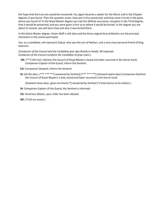 the hope that the true one would be recovered. You again became a seeker for the Word, and in the Chapter
degrees it was found. Then the queston arose: How was it thus preserved, and how came it to be in the place
where you found it? In the Royal Master degree you had the defnite assurance, not given in the Third Degree,
that it would be preserved, and you were given a hint as to where it would be buried. In the degree you are
about to receive, you will learn how and why it was buried there.
In the Select Master degree, Hiram Abif is stll alive and the three original Grand Masters are the principal
characters in the scenes portrayed.
You, as a candidate, will represent Zabud, who was the son of Nathan, and a very close personal friend of King
Solomon.
(Conductor of the Council and the Candidate give sign (hands to head); IM responds.
Conductor of the Council conducts the Candidate to prep room.)
IM: (***) (All rise) I declare this Council of Royal Masters closed and labor resumed in the Secret Vault.
Companion Captain of the Guard, inform the Sentnel.
CG: Companion Steward, inform the Sentnel.
St: (At the door; (*** *** ***) answered by Sentnel) (*** *** ***) (Steward opens door) Companion Sentnel,
the Council of Royal Masters is duly closed and labor resumed in the Secret Vault.
(Steward closes door, gives one knock (*) answered by Sentnel (*) and returns to his staton.)
St: Companion Captain of the Guard, the Sentnel is informed.
CG: Illustrious Master, your order has been obeyed.
IM: (*) (All are seated.)
 