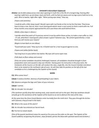 AHISHAR'S SOLILOQUY (Optonal)
Ahishar: (as he falls asleep across inner door opening) In truth this is the life of a mongrel dog. Evening afer
evening I walk here; up and down, back and forth, untl my feet are weary and my legs scarce hold me to my
path. Nine to twelve, night afer night, "When prying eyes sleep," they say.
(Yawns and stretches)
I could do with a litle sleep myself. Would I were with my friends at the inn by the City Gate. They know
how to treat a man. But no, here I must stand guard where never a soul comes to share a word with me. Full
three months since anyone approached this arch save those who work behind there.
(Walks a few steps in silence.)
I wonder what they work at? A precious secret it must be within those arches, to make a man sufer so. And
- if I ask, wherefore I stand guard, what answer is given? Solomon says, "Be content good Ahishar, in due
tme you will receive your reward."
(Begins to lean back on one elbow)
"Guard well your post," they say to me. A foolish task for a man to guard against no one.
(Yawns and setles farther back)
Two long hours to pass before low twelve. My eyes will scarce open now.
(Falls back on foor asleep and snores)
(Only one actve candidate should be challenged; however, all candidates should be brought in from
preparaton room and caused to step over Ahishar. Having given his instructon in the prep room, the
Conductor of the Council, on the lef, will conduct the class, single fle, into the Council chamber and direct
them to be seated on the northwest side of room. He will then take his positon on the lef of the last
candidate as he is challenged by the Captain of the Guard)
WORK
CG: Who comes here?
Zabud: A zealous brother, desirous of partcipatng in your labors.
CG: Advance and give the Sign and Token of your entrance.
Zabud: I cannot.
CG: An intruder! An intruder!
(The workmen quickly drop their working tools, seize swords and rush to the spot. Only two workmen should
actually go to the assistance of the Captain of the Guard so as not to obstruct the view of the class.
At the same tme the three Grand Masters enter hurriedly from the ninth Arch. They pass through the Arches
with Solomon, King of Israel in the lead.)
KS: What is the cause of this alarm?
CG: An intruder has entered our Secret Vault.
KS: Put him to instant death.
(One of the guards (workmen) raises his sword as if to carry out the order on the spot. The Captain of the
Guard suddenly recognizing the prisoner, steps forward, parries the blow with upraised sword and exclaims:)
 