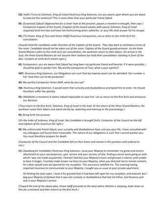 CG: Hold! (Turns to Solomon, King of Israel) Illustrious King Solomon, are you aware upon whom you are about
to execute this sentence? This is none other than your partcular friend Zabud.
KS: (Surprised) Zabud! (Approaches for a closer look at the prisoner, pauses a moment in thought, then says:)
Companion Captain of the Guard, (Captain of the Guard salutes with sword; Solomon, King of Israel
responds) bind him fast and have him forthcoming when called for, or your life shall answer for his escape.
KS: (To Hiram, King of Tyre and Hiram Abif) Illustrious Companions, Let us retre to the ninth Arch for
consultaton.
(Guards bind the Candidate under directon of the Captain of the Guard. They step back to northwest corner of
the room. Candidate should not be taken out of the room. Captain of the Guard guards prisoner. As the three
Grand Masters retre to the ninth Arch for consultaton, the workmen return to their labors. On arrival in the
East, the three Grand Masters do not assume their statons but hold their consultaton standing in front of the
dais. Curtains at ninth Arch remain open.)
KS: Companions, you are aware that Zabud has long been my partcular friend and favorite. If it were possible, I
should be glad to pardon him. My worthy Companion of Tyre, what is your opinion?
HKT: Illustrious King Solomon, our Obligatons are such that but twenty-seven can be admited. Our number is
full. How then can he be pardoned?
KS: My worthy Companion Hiram Abif, what do you say?
HA: Illustrious King Solomon, it would seem that curiosity and disobedience prompted him to enter. He should
therefore sufer the penalty.
KS: (Meditates a moment) It seems indeed impossible to save him. Let us return to the frst Arch and announce
our decision.
(They return to the frst Arch; Solomon, King of Israel in the lead. At the return of the three Grand Masters, the
workmen cease their labors and stand silently by, watching and listening to the proceedings.)
KS: Bring forth the prisoner.
(On the order of Solomon, King of Israel, the Candidate is brought forth, Conductor of the Council on the lef
and Captain of the Guard on the right.)
KS: My unfortunate friend Zabud, your curiosity and disobedience have cost you your life. I have consulted with
my colleagues and found them inexorable. The nature of our obligatons is such that I cannot pardon you.
You must therefore prepare for death.
(Conductor of the Council and the Candidate fall on their knees and remain in this positon untl ordered to
rise.)
CC: (Speaking for Candidate) Illustrious King Solomon, I pray your Majesty to remember my great and sincere
atachment to your sacred person, your service and your secrets; of late, fnding a secret work going on with
which I was not made acquainted, I feared I had lost your Majesty's favor and grieved in silence untl unable
to bear it longer; I humbly made known my fears to your Majesty, when you directed me to remain content,
for a door would soon be opened for my recepton. This assurance satsfed me. This evening having
important business to communicate to your Majesty, I sought you as usual at your private apartment.
On fnding the door open, I took it for granted that it had been lef open for my recepton, and entered. But I
beg your Majesty to believe that it was not curiosity or disobedience that led me hither, but fervency and
zeal in your Majesty's service.
(Toward the end of the above plea, Hiram Abif proceeds to the west where Ahishar is sleeping, looks down at
him for a moment and then returns to the frst Arch.)
 