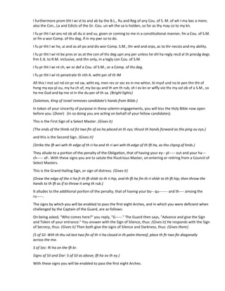 I furthermore prom tht I wi st to and ab by the B.L., Ru and Reg of any Cou. of S. M. of wh I ma bec a mem;
also the Con., La and Edicts of the Gr. Cou. un wh the sa is holden, so far as thy may co to my kn.
I fu pr tht I wI ans nd ob all du si and su, given or coming to me in a consttutonal manner, fm a Cou. of S.M.
or fm a wor Comp. of ths deg, if in my pwr so to do.
I fu pr tht I wi he, ai and as all po and dis wor Comp. S.M., thr wid and orps, ac to thr necsts and my ability.
I fu pr tht I wI nt be pres or as at the con of ths deg upn any per unless he shl ha regly recd al th precdg degs
frm E.A. to R.M. inclusive, and thn only, in a legly con Cou. of S.M.
I fu pr tht I wi nt ch, wr or def a Cou. of S.M., or a Comp. of ths deg.
I fu pr tht I wl nt penetrate th nth A. wtht per of th IM
All this I mst sol nd sin pr nd sw, wtht eq, men res or sec ev in me whtvr, bi mysf und no le pen thn tht of
hvng my eys pl ou, my ha ch of, my bo qu and th am th rub, sh I ev kn or wlfy vio ths my sol ob of a S.M., so
he me God and kp me st in the du per of th sa. (Bright lights)
(Solomon, King of Israel removes candidate's hands from Bible.)
In token of your sincerity of purpose in these solemn engagements, you will kiss the Holy Bible now open
before you. (Done) (In so doing you are actng on behalf of your fellow candidates).
This is the First Sign of a Select Master. (Gives it)
(The ends of the thmb nd fst two fn of ea ha placed at th eys; thrust th hands forward as tho ping ou eys.)
and this is the Second Sign. (Gives it)
(Strike the lf wri wth th edge of th ri ha and th ri wri wth th edge of th lf ha, as tho chpng of hnds.)
They allude to a porton of the penalty of the Obligaton, that of having your ey-- pl----- out and your ha---
ch----- of-. With these signs you are to salute the Illustrious Master, on entering or retring from a Council of
Select Masters.
This is the Grand Hailing Sign, or sign of distress. (Gives it)
(Draw the edge of the ri ha fr th lf shldr to th ri hip, and th lf ha fm th ri shldr to th lf hip; then throw the
hands to th lf as if to throw it amg th rub.)
It alludes to the additonal porton of the penalty, that of having your bo-- qu------- and th---- among the
ru-----.
The signs by which you will be enabled to pass the frst eight Arches, and in which you were defcient when
challenged by the Captain of the Guard, are as follows:
On being asked, "Who comes here?" you reply, "G-----." The Guard then says, "Advance and give the Sign
and Token of your entrance." You answer with the Sign of Silence, thus: (Gives it) He responds with the Sign
of Secrecy, thus: (Gives it) Then both give the signs of Silence and Darkness, thus: (Gives them)
(S of Sil: Wth th thu nd last two fn of th ri ha closed in th palm thereof, place th fr two fn diagonally
across the mo.
S of Sec: Ri ha on the lf br.
Signs of Sil and Dar: S of Sil as above; lf ha ov th ey.)
With these signs you will be enabled to pass the frst eight Arches.
 