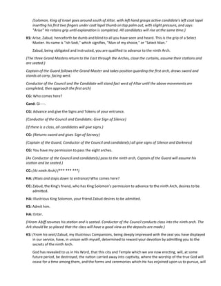 (Solomon, King of Israel goes around south of Altar, with lef hand grasps actve candidate's lef coat lapel
insertng his frst two fngers under coat lapel thumb on top palm out, with slight pressure, and says:
"Arise" He retains grip untl explanaton is completed. All candidates will rise at the same tme.)
KS: Arise, Zabud, henceforth be dumb and blind to all you have seen and heard. This is the grip of a Select
Master. Its name is "Ish Sodi," which signifes, "Man of my choice," or "Select Man."
Zabud, being obligated and instructed, you are qualifed to advance to the ninth Arch.
(The three Grand Masters return to the East through the Arches, close the curtains, assume their statons and
are seated.)
Captain of the Guard follows the Grand Master and takes positon guarding the frst arch, draws sword and
stands at carry, facing west.
Conductor of the Council and the Candidate will stand fast west of Altar untl the above movements are
completed, then approach the frst arch)
CG: Who comes here?
Cand: Gi----.
CG: Advance and give the Signs and Tokens of your entrance.
(Conductor of the Council and Candidate: Give Sign of Silence)
(If there is a class, all candidates will give signs.)
CG: (Returns sword and gives Sign of Secrecy)
(Captain of the Guard, Conductor of the Council and candidate(s) all give signs of Silence and Darkness)
CG: You have my permission to pass the eight arches.
(As Conductor of the Council and candidate(s) pass to the ninth arch, Captain of the Guard will assume his
staton and be seated.)
CC: (At ninth Arch) (*** *** ***)
HA: (Rises and steps down to entrance) Who comes here?
CC: Zabud, the King's friend, who has King Solomon’s permission to advance to the ninth Arch, desires to be
admited.
HA: Illustrious King Solomon, your friend Zabud desires to be admited.
KS: Admit him.
HA: Enter.
(Hiram Abif resumes his staton and is seated. Conductor of the Council conducts class into the ninth arch. The
Ark should be so placed that the class will have a good view as the deposits are made.)
KS: (From his seat) Zabud, my Illustrious Companions, being deeply impressed with the zeal you have displayed
in our service, have, in unison with myself, determined to reward your devoton by admitng you to the
secrets of the ninth Arch.
God has revealed to us in His Word, that this city and Temple which we are now erectng, will, at some
future period, be destroyed, the naton carried away into captvity, where the worship of the true God will
cease for a tme among them, and the forms and ceremonies which He has enjoined upon us to pursue, will
 