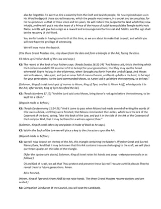 also be forgoten. To avert so dire a calamity from the Craf and Jewish people, He has enjoined upon us in
His Word to deposit those sacred treasures, which the people most revere, in a secret and secure place, for
He has promised us that in three score and ten years, He will restore this people to the land which they now
inhabit, and He will put it into the heart of a Prince of the House of Judah to rebuild the Temple to His Holy
Name, and He will give him a sign as a reward and encouragement for his zeal and fdelity, and the sign shall
be the recovery of the Word.
You are fortunate in having come forth at this tme, as we are about to make that deposit, and which you
will now have the privilege of witnessing.
We will now make the deposit.
(The three Grand Masters rise, step down from the dais and form a triangle at the Ark, facing the class.
KS takes up Scroll or Book of the Law and says:)
KS: The record of the Book of our Fathers says: (Reads Exodus 16:32-34) "And Moses said, this is the thing which
the Lord commandeth: fll an omer of it to be kept for your generatons; that they may see the bread
wherewith I have fed you in the wilderness, when I brought you forth from the land of Egypt. And Moses
said unto Aaron, take a pot, and put an omer full of manna therein, and lay it up before the Lord, to be kept
for your generatons. As the Lord commanded Moses, so Aaron laid it up before the testmony, to be kept."
(Solomon, King of Israel hands pot of manna to Hiram, King of Tyre, and he to Hiram Abif, who deposits it in
the Ark, afer Hiram, King of Tyre has lifed the lid.)
KS: (Reads Numbers 17:10) "And the Lord said unto Moses, bring Aaron's rod again before the testmony, to be
kept for a token."
(Deposit made as before.)
KS: (Reads Deuteronomy 31:24-26) "And it came to pass when Moses had made an end of writng the words of
this law in a book, untl they were fnished, that Moses commanded the Levites, which bare the Ark of the
Covenant of the Lord, saying, Take this Book of the Law, and put it in the side of the Ark of the Covenant of
the Lord your God, that it may be there for a witness against thee."
(Solomon, King of Israel takes key and places it inside of Book as he says:)
KS: Within the Book of the Law we will place a key to the characters upon the Ark.
(Deposit made as before.)
KS: We will now deposit on the top of the Ark, this triangle containing the Master’s Word or Great and Sacred
Name (Done) And that it may be known that this Ark contains treasures belonging to the craf, we will place
our three squares on the sides of the triangle.
(Afer the squares are placed, Solomon, King of Israel raises his hands and prays - extemporaneously or as
follows:)
O Lord God of Israel, we ask that Thou protect and preserve these Sacred Treasures untl it pleases Thee to
reveal them to future generatons. Amen.
All is fnished.
(Hiram, King of Tyre and Hiram Abif do not raise hands. The three Grand Masters resume statons and are
seated.)
KS: Companion Conductor of the Council, you will seat the Candidate.
 