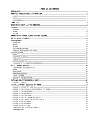 TABLE OF CONTENTS
PROLOGUE........................................................................................................................................1
APRONS, DRESS AND PARAPHERNALIA...........................................................................................2
APRONS...................................................................................................................................................................................................................... 2
DRESS.......................................................................................................................................................................................................................... 2
PARAPHERNALIA................................................................................................................................................................................................... 2
OFFICERS...........................................................................................................................................3
OPENING (SELECT MASTER DEGREE)................................................................................................5
OPENING......................................................................................................................................................................................................7
PURGING.................................................................................................................................................................................................................... 9
WORK........................................................................................................................................................................................................................ 10
PRAYER.................................................................................................................................................................................................................... 12
TRANSITION TO THE ROYAL MASTER DEGREE...............................................................................14
ROYAL MASTER DEGREE.................................................................................................................15
FIRST SECTION.......................................................................................................................................................................................17
PROLOGUE.............................................................................................................................................................................................................. 17
WORK........................................................................................................................................................................................................................ 18
PRAYER.................................................................................................................................................................................................................... 19
CIRCUMAMBULATIONS..................................................................................................................................................................................... 19
OPTIONAL ADDITION TO THE WORK......................................................................................................................................................... 21
SECOND SECTION...................................................................................................................................................................................24
WORK........................................................................................................................................................................................................................ 25
SCRIPTURE READINGS...................................................................................................................................................................................... 26
OBLIGATION.......................................................................................................................................................................................................... 28
HISTORICAL LECTURE....................................................................................................................................................................................... 31
PROLOGUE TO THE SELECT MASTER DEGREE.......................................................................................................................................31
SELECT MASTER DEGREE.................................................................................................................33
AHISHAR'S SOLILOQUY (Optional)............................................................................................................................................................... 36
WORK........................................................................................................................................................................................................................ 36
OBLIGATION.......................................................................................................................................................................................................... 38
HISTORICAL LECTURE....................................................................................................................................................................................... 43
APRON LECTURE................................................................................................................................................................................................. 45
CHARGE TO THE CANDIDATE........................................................................................................................................................................ 46
CLOSING (SELECT MASTER DEGREE)...............................................................................................47
CHARGE AT CLOSING......................................................................................................................................................................................... 48
INSTALLATION OF COUNCIL OFFICERS...........................................................................................50
CHARGE TO THE DEPUTY MASTER.............................................................................................................................................................. 52
CHARGE TO THE PRINCIPAL CONDUCTOR OF THE WORK................................................................................................................52
CHARGE TO THE TREASURER........................................................................................................................................................................ 52
CHARGE TO THE RECORDER.......................................................................................................................................................................... 52
CHARGE TO THE CHAPLAIN............................................................................................................................................................................ 53
CHARGE TO THE CAPTAIN OF THE GUARD..............................................................................................................................................53
CHARGE TO THE CONDUCTOR OF THE COUNCIL..................................................................................................................................53
CHARGE TO THE STEWARD............................................................................................................................................................................ 53
CHARGE TO THE ORGANIST............................................................................................................................................................................ 53
CHARGE TO THE SENTINEL............................................................................................................................................................................ 53
ADDRESS TO THE ILLUSTRIOUS MASTER.................................................................................................................................................53
PROCLAMATION.................................................................................................................................................................................................. 54
 