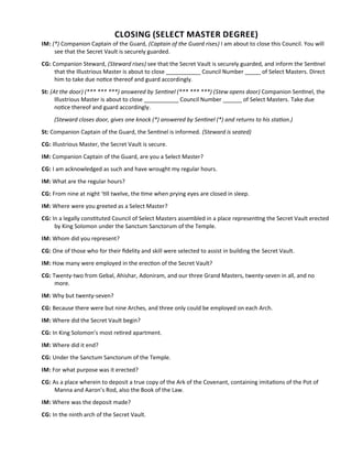 CLOSING (SELECT MASTER DEGREE)
IM: (*) Companion Captain of the Guard, (Captain of the Guard rises) I am about to close this Council. You will
see that the Secret Vault is securely guarded.
CG: Companion Steward, (Steward rises) see that the Secret Vault is securely guarded, and inform the Sentnel
that the Illustrious Master is about to close ___________ Council Number _____ of Select Masters. Direct
him to take due notce thereof and guard accordingly.
St: (At the door) (*** *** ***) answered by Sentnel (*** *** ***) (Stew opens door) Companion Sentnel, the
Illustrious Master is about to close ___________ Council Number ______ of Select Masters. Take due
notce thereof and guard accordingly.
(Steward closes door, gives one knock (*) answered by Sentnel (*) and returns to his staton.)
St: Companion Captain of the Guard, the Sentnel is informed. (Steward is seated)
CG: Illustrious Master, the Secret Vault is secure.
IM: Companion Captain of the Guard, are you a Select Master?
CG: I am acknowledged as such and have wrought my regular hours.
IM: What are the regular hours?
CG: From nine at night ‘tll twelve, the tme when prying eyes are closed in sleep.
IM: Where were you greeted as a Select Master?
CG: In a legally consttuted Council of Select Masters assembled in a place representng the Secret Vault erected
by King Solomon under the Sanctum Sanctorum of the Temple.
IM: Whom did you represent?
CG: One of those who for their fdelity and skill were selected to assist in building the Secret Vault.
IM: How many were employed in the erecton of the Secret Vault?
CG: Twenty-two from Gebal, Ahishar, Adoniram, and our three Grand Masters, twenty-seven in all, and no
more.
IM: Why but twenty-seven?
CG: Because there were but nine Arches, and three only could be employed on each Arch.
IM: Where did the Secret Vault begin?
CG: In King Solomon’s most retred apartment.
IM: Where did it end?
CG: Under the Sanctum Sanctorum of the Temple.
IM: For what purpose was it erected?
CG: As a place wherein to deposit a true copy of the Ark of the Covenant, containing imitatons of the Pot of
Manna and Aaron’s Rod, also the Book of the Law.
IM: Where was the deposit made?
CG: In the ninth arch of the Secret Vault.
 