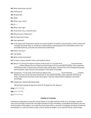 IM: What countryman are you?
CG: A Phoenician.
IM: Of what city?
CG: Gebal.
IM: What is your name?
CG: Gi----.
IM: What is your age?
CG: Three tmes nine, or twenty-seven.
IM: What are your implements?
CG: The Sword and Trowel.
IM: How explained?
CG: As the Sword and Trowel were used by our ancient brethren for defense and protecton, and to cement and
complete the Secret Vault, so should we as Select Masters devoutly guard the inestmable secrets of our
venerable fraternity, and unite and cement the brotherhood.
IM: What is the hour?
CG: Low twelve.
IM: What remains to be done?
CG: To retre in peace, practce virtue, and maintain silence.
IM: (Rise) (***) (All rise) Companion Captain of the Guard, it is my order that ___________ Council Number
______ of Select Masters be now closed and stand closed untl its next stated assembly, unless especially
convened by order, of which due and tmely notce will be given. Proclaim this to the Companions present,
that having due notce thereof, they will govern themselves accordingly.
CG: Companions, it is the order of the Illustrious Master that ____________ Council Number ______ of Select
Masters be now closed and stand closed untl its next stated assembly, unless especially convened by
order, of which due and tmely notce will be given. Take due notce thereof and govern yourselves
accordingly.
IM: Companions, atend to giving the Signs.
(IM will lead in giving all signs from the R.M. through the S.M. degrees.)
PCW: (*** *** ***)
DM: (*** *** ***)
IM: (*** *** ***)
CHARGE AT CLOSING
Companions, being about to quit this sacred retreat, to mix again with the world, let us not forget, amid the
cares and vicissitudes of actve life, the bright example of sincere friendship, so beautfully illustrated in the lives
of the founders of this degree. Let us take the lesson home with us; and may it strengthen the bonds of fraternal
love between us; incite our hearts to duty, and our desires to wisdom. Let us exercise Charity, cherish Hope,
 