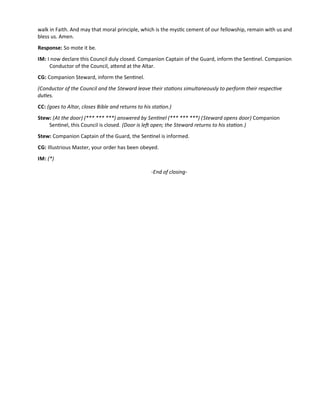 walk in Faith. And may that moral principle, which is the mystc cement of our fellowship, remain with us and
bless us. Amen.
Response: So mote it be.
IM: I now declare this Council duly closed. Companion Captain of the Guard, inform the Sentnel. Companion
Conductor of the Council, atend at the Altar.
CG: Companion Steward, inform the Sentnel.
(Conductor of the Council and the Steward leave their statons simultaneously to perform their respectve
dutes.
CC: (goes to Altar, closes Bible and returns to his staton.)
Stew: (At the door) (*** *** ***) answered by Sentnel (*** *** ***) (Steward opens door) Companion
Sentnel, this Council is closed. (Door is lef open; the Steward returns to his staton.)
Stew: Companion Captain of the Guard, the Sentnel is informed.
CG: Illustrious Master, your order has been obeyed.
IM: (*)
-End of closing-
 