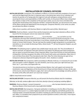 INSTALLATION OF COUNCIL OFFICERS
INSTALLING OFFICER: Companions, the installaton of ofcers in a Council marks the completon of one year's
work and the beginning of the next. It impresses upon us the democratc nature of our insttuton and
teaches the peculiar art of laying aside the insignia of rank with willingness and gracefulness and of
assuming the honors and responsibilites of ofce with humility. As the present ofcers have relinquished
their statons in token of the completon of the past year's dutes, we are once more reminded of the
equality that should always exist among the members. Companion Recorder, you will announce the names
of the ofcers elected and appointed for the ensuing year. Companion Marshal, as the names are called
you will place the ofcers in positon.
(Afer all are in positon, with Illustrious Master on right of line west of Altar, Marshal says:)
MARSHAL: Illustrious Master, I present these worthy Companions who have been selected as ofcers of this
Council for the ensuing year and are now ready to be installed.
INSTALLING OFFICER: Companions of ____________ Council Number ______, you see before you the
Companions who have been selected to serve as ofcers of this Council during the ensuing year. If any
Companion knows of any just cause why they, or any of them, should not be installed, let him now make it
known or forever hold his peace. That we may have the needed strength and guidance to accomplish the
task before us, let us invoke the blessing of Deity. (Gives knocks ***, all rise) Companion Chaplain, you will
lead us in prayer.
CHAPLAIN: (The following prayer is optonal. Any suitable prayer may be used.) Oh, Thou Grand Master of
Heaven and Earth, we approach Thee with reverence and implore Thy blessing upon these Companions
who are about to assume the dutes of their important ofces. Grant them frmness of mind and kindness
of dispositon, that they may govern the afairs of this Council with justce and moderaton. Bless them, O
Lord, and bless those whom Thou hast placed under them. May Thy richest blessing rest upon all our
Companions wherever dispersed throughout the world. Amen. (Audience is seated)
INSTALLING OFFICER: My Companions, before proceeding to ofcially install you, it is necessary for you to take
upon yourselves a solemn obligaton. You will, therefore, each of you, place your right hand over your
heart, say "I", your name, and repeat afer me:
"do solemnly promise on my honor as a Royal and Select Master, that I will support and maintain the
Consttuton, Laws and Regulatons of the Grand Council of Royal and Select Masters of Iowa, the By-Laws
of this Council, and all ancient Masonic usages; that I will, to the best of my knowledge and ability, perform
the dutes of the ofce with which I am now to be invested."
(Ofcers drop hands and are seated)
INSTALLING OFFICER: Companion Marshal, you will present the Illustrious Master elect for installaton.
(Marshal, on the lef, conducts ofcer elect to the East, directly in front of, and facing Installing Ofcer)
MARSHAL: Illustrious Master, I present Companion _______________ who has been elected to serve as
Illustrious Master of this Council and is now ready to be installed.
INSTALLING OFFICER: My Companion, I feel great satsfacton in installing you into the ofce of Illustrious
Master of this Council. It is a staton highly honorable to him who diligently and faithfully performs the
important dutes connected therewith; but before investng you with the honors and responsibilites of
your ofce, it is mandatory that I propound to you certain questons to which, at the close, I must require
your unequivocal answers.
 