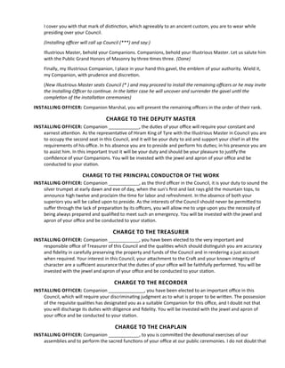 I cover you with that mark of distncton, which agreeably to an ancient custom, you are to wear while
presiding over your Council.
(Installing ofcer will call up Council (***) and say:)
Illustrious Master, behold your Companions. Companions, behold your Illustrious Master. Let us salute him
with the Public Grand Honors of Masonry by three tmes three. (Done)
Finally, my Illustrious Companion, I place in your hand this gavel, the emblem of your authority. Wield it,
my Companion, with prudence and discreton.
(New Illustrious Master seats Council (* ) and may proceed to install the remaining ofcers or he may invite
the Installing Ofcer to contnue. In the later case he will uncover and surrender the gavel untl the
completon of the installaton ceremonies)
INSTALLING OFFICER: Companion Marshal, you will present the remaining ofcers in the order of their rank.
CHARGE TO THE DEPUTY MASTER
INSTALLING OFFICER: Companion ____________, the dutes of your ofce will require your constant and
earnest atenton. As the representatve of Hiram King of Tyre with the Illustrious Master in Council you are
to occupy the second seat in this Council, and it will be your duty to aid and support your chief in all the
requirements of his ofce. In his absence you are to preside and perform his dutes; in his presence you are
to assist him. In this important trust it will be your duty and should be your pleasure to justfy the
confdence of your Companions. You will be invested with the jewel and apron of your ofce and be
conducted to your staton.
CHARGE TO THE PRINCIPAL CONDUCTOR OF THE WORK
INSTALLING OFFICER: Companion ____________, as the third ofcer in the Council, it is your duty to sound the
silver trumpet at early dawn and eve of day, when the sun's frst and last rays gild the mountain tops, to
announce high twelve and proclaim the tme for labor and refreshment. In the absence of both your
superiors you will be called upon to preside. As the interests of the Council should never be permited to
sufer through the lack of preparaton by its ofcers, you will allow me to urge upon you the necessity of
being always prepared and qualifed to meet such an emergency. You will be invested with the jewel and
apron of your ofce and be conducted to your staton.
CHARGE TO THE TREASURER
INSTALLING OFFICER: Companion ____________, you have been elected to the very important and
responsible ofce of Treasurer of this Council and the qualites which should distnguish you are accuracy
and fdelity in carefully preserving the property and funds of the Council and in rendering a just account
when required. Your interest in this Council, your atachment to the Craf and your known integrity of
character are a sufcient assurance that the dutes of your ofce will be faithfully performed. You will be
invested with the jewel and apron of your ofce and be conducted to your staton.
CHARGE TO THE RECORDER
INSTALLING OFFICER: Companion ______________, you have been elected to an important ofce in this
Council, which will require your discriminatng judgment as to what is proper to be writen. The possession
of the requisite qualites has designated you as a suitable Companion for this ofce, and I doubt not that
you will discharge its dutes with diligence and fdelity. You will be invested with the jewel and apron of
your ofce and be conducted to your staton.
CHARGE TO THE CHAPLAIN
INSTALLING OFFICER: Companion ____________, to you is commited the devotonal exercises of our
assemblies and to perform the sacred functons of your ofce at our public ceremonies. I do not doubt that
 
