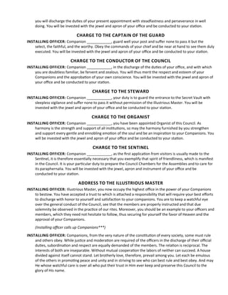 you will discharge the dutes of your present appointment with steadfastness and perseverance in well
doing. You will be invested with the jewel and apron of your ofce and be conducted to your staton.
CHARGE TO THE CAPTAIN OF THE GUARD
INSTALLING OFFICER: Companion ____________, guard well your post and sufer none to pass it but the
select, the faithful, and the worthy. Obey the commands of your chief and be near at hand to see them duly
executed. You will be invested with the jewel and apron of your ofce and be conducted to your staton.
CHARGE TO THE CONDUCTOR OF THE COUNCIL
INSTALLING OFFICER: Companion ____________, in the discharge of the dutes of your ofce, and with which
you are doubtless familiar, be fervent and zealous. You will thus merit the respect and esteem of your
Companions and the approbaton of your own conscience. You will be invested with the jewel and apron of
your ofce and be conducted to your staton.
CHARGE TO THE STEWARD
INSTALLING OFFICER: Companion ____________, your duty is to guard the entrance to the Secret Vault with
sleepless vigilance and sufer none to pass it without permission of the Illustrious Master. You will be
invested with the jewel and apron of your ofce and be conducted to your staton.
CHARGE TO THE ORGANIST
INSTALLING OFFICER: Companion ____________, you have been appointed Organist of this Council. As
harmony is the strength and support of all insttutons, so may the harmony furnished by you strengthen
and support every gentle and ennobling emoton of the soul and be an inspiraton to your Companions. You
will be invested with the jewel and apron of your ofce and be conducted to your staton.
CHARGE TO THE SENTINEL
INSTALLING OFFICER: Companion ____________, as the frst applicaton from visitors is usually made to the
Sentnel, it is therefore essentally necessary that you exemplify that spirit of friendliness, which is manifest
in the Council. It is your partcular duty to prepare the Council Chambers for the Assemblies and to care for
its paraphernalia. You will be invested with the jewel, apron and instrument of your ofce and be
conducted to your staton.
ADDRESS TO THE ILLUSTRIOUS MASTER
INSTALLING OFFICER: Illustrious Master, you now occupy the highest ofce in the power of your Companions
to bestow. You have accepted a trust to which is atached a responsibility that will require your best eforts
to discharge with honor to yourself and satsfacton to your companions. You are to keep a watchful eye
over the general conduct of the Council, see that the members are properly instructed and that due
solemnity be observed in the practce of our rites. Moreover, you should be an example to your ofcers and
members, which they need not hesitate to follow, thus securing for yourself the favor of Heaven and the
approval of your Companions.
(Installing ofcer calls up Companions***)
INSTALLING OFFICER: Companions, from the very nature of the consttuton of every society, some must rule
and others obey. While justce and moderaton are required of the ofcers in the discharge of their ofcial
dutes, subordinaton and respect are equally demanded of the members. The relaton is reciprocal. The
interests of both are inseparable. Without mutual cooperaton the labors of neither can succeed. A house
divided against itself cannot stand. Let brotherly love, therefore, prevail among you. Let each be emulous
of the others in promotng peace and unity and in striving to see who can best rule and best obey. And may
He whose watchful care is over all who put their trust in Him ever keep and preserve this Council to the
glory of His name.
 