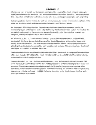 PROLOGUE
Afer several years of Councils and Companions lacking a writen version of the rituals of Cryptc Masonry in
Iowa (the third editon was released in 1985, and supplies had been exhausted about 2011), it was determined
that a closer look at the Cryptc work in Iowa needed to be done prior to again releasing the work for printng.
With changes to the manner in which the work was communicated, the number of Companions profcient in the
work, and technology, much work needed to be done to keep Cryptc Masonry relevant.
On December 9, 2014, Most Illustrious Companion Kurt Hofmann, Grand Master released a poll to the
membership to gain further opinion on the subject of moving the ritual toward plain-English. The results of this
survey indicated that 60% of the membership favored plain-English, rather than encoding. However, the
obligaton, and any ‘secret work’ should remain encoded.
On December 20, 2014 M.I.Comp. Hofmann formed a Special Commitee on the Ritual. This commitee
consisted of: M.I.Comp. Norman Rank, Chairman of the Board of Custodians, M.I.Comp. Don Mosier, and
I.Comp. W. Charles Smithson. They were charged to review the work, see that it was properly converted to
plain-English, and that digital versions of the work would be made available. This commitee had a deadline of
January 15, 2015 in which to complete these tasks.
The commitee consulted with several sources to ensure accuracy in the ritual, including the frst three editons
of the Iowa ritual, the 24th
editon of the rituals of the General Grand Council of Cryptc Masons Internatonal,
and rituals from other Cryptc jurisdictons.
Then on January 10, 2015, the Commitee announced to M.I.Comp. Hofmann that they had completed their
work. However, the Commitee asked that their draf be pre-released to the membership for their review and
comment. Thus, the work was distributed electronically for 30 days for the membership to review. Afer
considering numerous comments and suggestons from the membership, the commitee made changes as they
saw necessary. Finally, on February 15, 2015, the Special Commitee on the Ritual released their fnal work,
which you now hold in your hands.
 