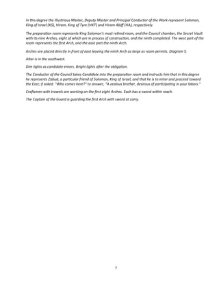 In this degree the Illustrious Master, Deputy Master and Principal Conductor of the Work represent Solomon,
King of Israel (KS), Hiram, King of Tyre (HKT) and Hiram Abif (HA), respectvely.
The preparaton room represents King Solomon's most retred room, and the Council chamber, the Secret Vault
with its nine Arches, eight of which are in process of constructon, and the ninth completed. The west part of the
room represents the frst Arch, and the east part the ninth Arch.
Arches are placed directly in front of east leaving the ninth Arch as large as room permits. Diagram 5.
Altar is in the southwest.
Dim lights as candidate enters. Bright lights afer the obligaton.
The Conductor of the Council takes Candidate into the preparaton room and instructs him that in this degree
he represents Zabud, a partcular friend of Solomon, King of Israel, and that he is to enter and proceed toward
the East; if asked. "Who comes here?" to answer, “A zealous brother, desirous of partcipatng in your labors."
Crafsmen with trowels are working on the frst eight Arches. Each has a sword within reach.
The Captain of the Guard is guarding the frst Arch with sword at carry.
7
 