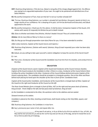 HKT: Illustrious King Solomon, if this be true, Zabud is not guilty of the charge alleged against him. His ofence
was owing to an unguarded explanaton of your own. He ought to be pardoned and admited one of our
Select Masters.
KS: My worthy Companion of Tyre, how can that be? Is not our number already full?
HA: 'Tis true, Illustrious King Solomon, our number is already full, but Ahishar, the guard, (points to him) is no
longer worthy of our confdence. He is sleeping at his post. Let him be dismissed and executed, and Zabud
appointed to the work.
KS: My worthy Companion, I thank you for this advice. It shall be done. Companion Captain of the Guard, (CG
salutes with sword; KS responds) let Ahishar be put to death instead.
CG: (Goes to Ahishar and shakes him) Ahishar, Ahishar! Awake! Arouse! Thou art condemned to die.
Ahishar: (As he rises) Mercy! Mercy! Is there no mercy?
CG: (As they go out through preparaton room door) None for you. It has been extended to another.
(Afer a few moments, Captain of the Guard returns and reports.)
CG: Illustrious King Solomon, (Salutes with sword; Solomon, King of Israel responds) your order has been duly
executed.
KS: Zabud, are you willing to take upon yourself a solemn obligaton to keep the secrets of the Secret Vault?
Z.: I am.
KS: Then arise. (Conductor of the Council and the Candidate rise) Free him from his shackles, and conduct him to
the Altar.
OBLIGATION
(Captain of the Guard returns sword. Captain of the Guard and Conductor of the Council remove shackles.
Captain of the Guard conducts the Candidate to Altar. If there is a class, Conductor of the Council directs them
to follow the actve Candidate to the Altar. Conductor of the Council follows behind and assists Captain of the
Guard in placing them. The candidates should be arranged in a triangular positon. One at the Altar and those
behind each placing his hand upon the shoulder of the man in front of him. Candidates kneel.
Captain of the Guard actve Candidate, and Conductor of the Council form a triangle back of Altar; Captain of
the Guard on the right and Conductor of the Council on the lef.
The three Grand Masters form a triangle in front of Altar, HKT on the right and two paces back of Solomon,
King of Israel. Hiram Abif on the lef and two paces back of Solomon, King of Israel
As the Candidate is conducted to the Altar, the workmen retre to the sidelines and are seated.
Steward remains at his staton.
Candidate is placed at the Altar, kneeling on both knees, both hands restng on the Holy Bible, square, and
compass.)
CG: Illustrious King Solomon, the Candidate is in due form.
KS: Say I, pronounce your name in full, and repeat afer me.
I, _____________________, of my own fr wl and ac, in th pr of the Su Ar of th Un and ths Ill. Cou. of S.M., do
hby and he mst sol and sinc pr and sw tht I wi frvr kp and con the sec of ths deg, and wl nt reveal thm ex to
hm or thm to whm thy of rt belong.
10
 