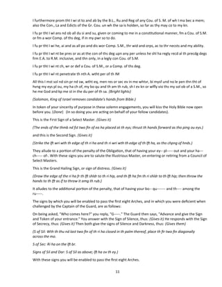 I furthermore prom tht I wi st to and ab by the B.L., Ru and Reg of any Cou. of S. M. of wh I ma bec a mem;
also the Con., La and Edicts of the Gr. Cou. un wh the sa is holden, so far as thy may co to my kn.
I fu pr tht I wI ans nd ob all du si and su, given or coming to me in a consttutonal manner, fm a Cou. of S.M.
or fm a wor Comp. of ths deg, if in my pwr so to do.
I fu pr tht I wi he, ai and as all po and dis wor Comp. S.M., thr wid and orps, ac to thr necsts and my ability.
I fu pr tht I wI nt be pres or as at the con of ths deg upn any per unless he shl ha regly recd al th precdg degs
frm E.A. to R.M. inclusive, and thn only, in a legly con Cou. of S.M.
I fu pr tht I wi nt ch, wr or def a Cou. of S.M., or a Comp. of ths deg.
I fu pr tht I wl nt penetrate th nth A. wtht per of th IM
All this I mst sol nd sin pr nd sw, wtht eq, men res or sec ev in me whtvr, bi mysf und no le pen thn tht of
hvng my eys pl ou, my ha ch of, my bo qu and th am th rub, sh I ev kn or wlfy vio ths my sol ob of a S.M., so
he me God and kp me st in the du per of th sa. (Bright lights)
(Solomon, King of Israel removes candidate's hands from Bible.)
In token of your sincerity of purpose in these solemn engagements, you will kiss the Holy Bible now open
before you. (Done) (In so doing you are actng on behalf of your fellow candidates).
This is the First Sign of a Select Master. (Gives it)
(The ends of the thmb nd fst two fn of ea ha placed at th eys; thrust th hands forward as tho ping ou eys.)
and this is the Second Sign. (Gives it)
(Strike the lf wri wth th edge of th ri ha and th ri wri wth th edge of th lf ha, as tho chpng of hnds.)
They allude to a porton of the penalty of the Obligaton, that of having your ey-- pl----- out and your ha---
ch----- of-. With these signs you are to salute the Illustrious Master, on entering or retring from a Council of
Select Masters.
This is the Grand Hailing Sign, or sign of distress. (Gives it)
(Draw the edge of the ri ha fr th lf shldr to th ri hip, and th lf ha fm th ri shldr to th lf hip; then throw the
hands to th lf as if to throw it amg th rub.)
It alludes to the additonal porton of the penalty, that of having your bo-- qu------- and th---- among the
ru-----.
The signs by which you will be enabled to pass the frst eight Arches, and in which you were defcient when
challenged by the Captain of the Guard, are as follows:
On being asked, "Who comes here?" you reply, "G-----." The Guard then says, "Advance and give the Sign
and Token of your entrance." You answer with the Sign of Silence, thus: (Gives it) He responds with the Sign
of Secrecy, thus: (Gives it) Then both give the signs of Silence and Darkness, thus: (Gives them)
(S of Sil: Wth th thu nd last two fn of th ri ha closed in th palm thereof, place th fr two fn diagonally
across the mo.
S of Sec: Ri ha on the lf br.
Signs of Sil and Dar: S of Sil as above; lf ha ov th ey.)
With these signs you will be enabled to pass the frst eight Arches.
11
 