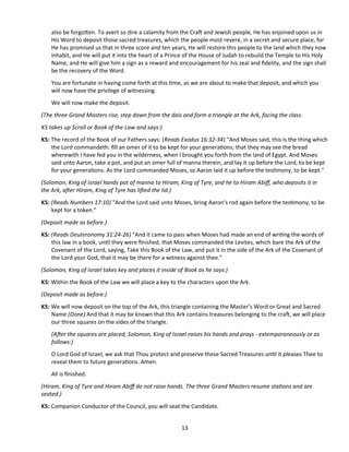 also be forgoten. To avert so dire a calamity from the Craf and Jewish people, He has enjoined upon us in
His Word to deposit those sacred treasures, which the people most revere, in a secret and secure place, for
He has promised us that in three score and ten years, He will restore this people to the land which they now
inhabit, and He will put it into the heart of a Prince of the House of Judah to rebuild the Temple to His Holy
Name, and He will give him a sign as a reward and encouragement for his zeal and fdelity, and the sign shall
be the recovery of the Word.
You are fortunate in having come forth at this tme, as we are about to make that deposit, and which you
will now have the privilege of witnessing.
We will now make the deposit.
(The three Grand Masters rise, step down from the dais and form a triangle at the Ark, facing the class.
KS takes up Scroll or Book of the Law and says:)
KS: The record of the Book of our Fathers says: (Reads Exodus 16:32-34) "And Moses said, this is the thing which
the Lord commandeth: fll an omer of it to be kept for your generatons; that they may see the bread
wherewith I have fed you in the wilderness, when I brought you forth from the land of Egypt. And Moses
said unto Aaron, take a pot, and put an omer full of manna therein, and lay it up before the Lord, to be kept
for your generatons. As the Lord commanded Moses, so Aaron laid it up before the testmony, to be kept."
(Solomon, King of Israel hands pot of manna to Hiram, King of Tyre, and he to Hiram Abif, who deposits it in
the Ark, afer Hiram, King of Tyre has lifed the lid.)
KS: (Reads Numbers 17:10) "And the Lord said unto Moses, bring Aaron's rod again before the testmony, to be
kept for a token."
(Deposit made as before.)
KS: (Reads Deuteronomy 31:24-26) "And it came to pass when Moses had made an end of writng the words of
this law in a book, untl they were fnished, that Moses commanded the Levites, which bare the Ark of the
Covenant of the Lord, saying, Take this Book of the Law, and put it in the side of the Ark of the Covenant of
the Lord your God, that it may be there for a witness against thee."
(Solomon, King of Israel takes key and places it inside of Book as he says:)
KS: Within the Book of the Law we will place a key to the characters upon the Ark.
(Deposit made as before.)
KS: We will now deposit on the top of the Ark, this triangle containing the Master’s Word or Great and Sacred
Name (Done) And that it may be known that this Ark contains treasures belonging to the craf, we will place
our three squares on the sides of the triangle.
(Afer the squares are placed, Solomon, King of Israel raises his hands and prays - extemporaneously or as
follows:)
O Lord God of Israel, we ask that Thou protect and preserve these Sacred Treasures untl it pleases Thee to
reveal them to future generatons. Amen.
All is fnished.
(Hiram, King of Tyre and Hiram Abif do not raise hands. The three Grand Masters resume statons and are
seated.)
KS: Companion Conductor of the Council, you will seat the Candidate.
13
 