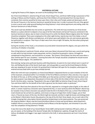 HISTORICAL LECTURE
In giving the history of this degree, we revert to the building of the Temple.
Our three Grand Master's, Solomon King of Israel, Hiram King of Tyre, and Hiram Abif, being in possession of the
writngs of Moses and the Prophets, well knew that if the Children of Israel deviated from the laws therein
contained, their enemies would be let loose upon them, their cites and Temple sacked and destroyed, and all
the Sacred Treasures in the Sanctum Sanctorum would be forever lost. In order to prevent this evil, they agreed
to erect a secret vault under ground leading from King Solomon’s most retred apartment and ending under the
Sanctum Sanctorum or Holy of Holies.
This secret vault was divided into nine arches or apartments. The ninth Arch was erected by our three Grand
Masters as a place wherein to deposit a true copy of all the Holy Vessels and Sacred Treasures contained in the
Sanctum Sanctorum above; also to meet in Grand Council to confer the Master Mason degree when the Temple
should be completed. There were employed on the other eight Arches, twenty two men from Gebal, a city of
Phoenicia, together with Ahishar and Adoniram, all of whom were well skilled in the arts and sciences generally,
but partcularly in sculpture. Their hours of labor were from nine at night ‘tll twelve, the tme when prying eyes
are closed in sleep.
During the erecton of this Vault, a circumstance occurred which characterized this degree, and upon which the
ceremony of initaton is founded.
One of King Solomon's partcular friends, whose name was Zabud, discovered that there was a secret work going
on with which he had not been made acquainted, and for a long tme he grieved in silence. At length he
complained to King Solomon, and received for an answer, "Be content, friend Zabud, the tme will come when a
door shall be open for your recepton," meaning that when the Temple should be completed he should receive
the Master Mason degree. This satsfed him.
One evening, having some partcular business with King Solomon, he went to his most retred room in search of
him, and fnding the door of the Secret Vault open, and not guarded, as usual, by the Grand Steward, Ahishar,
who was sleeping at his post, he took it for granted that it had been lef open for his recepton, whereupon he
entered and was dealt with as you have already learned.
When the ninth Arch was completed, our three Grand Master's deposited therein an exact imitaton of the Ark
of the Covenant, and placed within it an imitaton of the Pot of Manna and Aaron's Rod, and also a true copy of
the Book of the Law, or all the writngs of the Bible up to that period, and that it might be known by whom and
for what purpose it was deposited, they placed on three sides of the Ark the initals of their names, and on the
fourth, the tme when, meaning, "Deposited in the year of light 3000, by Solomon King of Israel, Hiram King of
Tyre and Hiram Abif, for the beneft of the Craf in general, but the Jewish naton in partcular."
The Master’s Word was then placed on the top of the Ark, engraved on a triangular plate of gold, on the sides of
which, in certain mysterious characters were engraved the Key, or cover words by which the Master’s Word may
be revealed. A key to these characters was placed inside the Ark in the Book of the Law, so that if the Children of
Israel should ever be carried into captvity, and remain so long as to forget their mother tongue, yet on their
return, if found, by means of this key, the Word might be restored; and that it might be known and distnguished
as the Master’s Word when found, they placed on the top of the Ark their three Jewels, one on each side of the
triangle, knowing that a descripton thereof would be handed down to the latest posterity. Thus was preserved
the long lost Master’s Word, now the Grand Omnifcent Word or Great and Sacred Name, which Royal Arch
traditon informs us was frst communicated by God to Moses at the Burning Bush, and remained in use untl
near the completon of King Solomon’s Temple.
It was then lost at the death of our Grand Master Hiram Abif, and lay buried in darkness 470 years, when, as
you are aware, at the building of the Second Temple afer the Babylonian captvity, through the merits of
Jeshua, Zerubbabel and Haggai, it was again restored to the Craf, in whose possession we trust it may forever
remain.
15
 