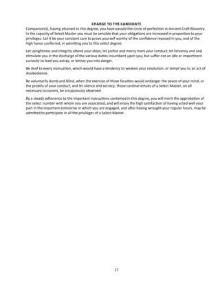 CHARGE TO THE CANDIDATE
Companion(s), having atained to this degree, you have passed the circle of perfecton in Ancient Craf Masonry.
In the capacity of Select Master you must be sensible that your obligatons are increased in proporton to your
privileges. Let it be your constant care to prove yourself worthy of the confdence reposed in you, and of the
high honor conferred, in admitng you to this select degree.
Let uprightness and integrity atend your steps; let justce and mercy mark your conduct; let fervency and zeal
stmulate you in the discharge of the various dutes incumbent upon you; but sufer not an idle or impertnent
curiosity to lead you astray, or betray you into danger.
Be deaf to every insinuaton, which would have a tendency to weaken your resoluton, or tempt you to an act of
disobedience.
Be voluntarily dumb and blind, when the exercise of those facultes would endanger the peace of your mind, or
the probity of your conduct; and let silence and secrecy, those cardinal virtues of a Select Master, on all
necessary occasions, be scrupulously observed.
By a steady adherence to the important instructons contained in this degree, you will merit the approbaton of
the select number with whom you are associated, and will enjoy the high satsfacton of having acted well your
part in the important enterprise in which you are engaged, and afer having wrought your regular hours, may be
admited to partcipate in all the privileges of a Select Master.
17
 