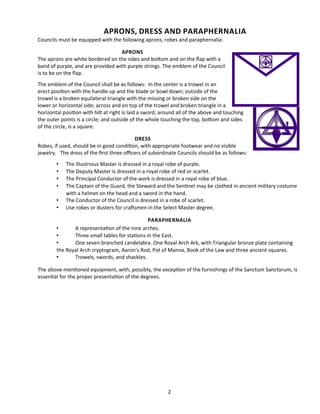 APRONS, DRESS AND PARAPHERNALIA
Councils must be equipped with the following aprons, robes and paraphernalia:
APRONS
The aprons are white bordered on the sides and botom and on the fap with a
band of purple, and are provided with purple strings. The emblem of the Council
is to be on the fap.
The emblem of the Council shall be as follows: In the center is a trowel in an
erect positon with the handle up and the blade or bowl down; outside of the
trowel is a broken equilateral triangle with the missing or broken side on the
lower or horizontal side; across and on top of the trowel and broken triangle in a
horizontal positon with hilt at right is laid a sword; around all of the above and touching
the outer points is a circle; and outside of the whole touching the top, botom and sides
of the circle, is a square.
DRESS
Robes, if used, should be in good conditon, with appropriate footwear and no visible
jewelry. The dress of the frst three ofcers of subordinate Councils should be as follows:
• The Illustrious Master is dressed in a royal robe of purple.
• The Deputy Master is dressed in a royal robe of red or scarlet.
• The Principal Conductor of the work is dressed in a royal robe of blue.
• The Captain of the Guard, the Steward and the Sentnel may be clothed in ancient military costume
with a helmet on the head and a sword in the hand.
• The Conductor of the Council is dressed in a robe of scarlet.
• Use robes or dusters for crafsmen in the Select Master degree.
PARAPHERNALIA
• A representaton of the nine arches.
• Three small tables for statons in the East.
• One seven branched candelabra. One Royal Arch Ark, with Triangular bronze plate containing
the Royal Arch cryptogram, Aaron's Rod, Pot of Manna, Book of the Law and three ancient squares.
• Trowels, swords, and shackles.
The above-mentoned equipment, with, possibly, the excepton of the furnishings of the Sanctum Sanctorum, is
essental for the proper presentaton of the degrees.
2
 