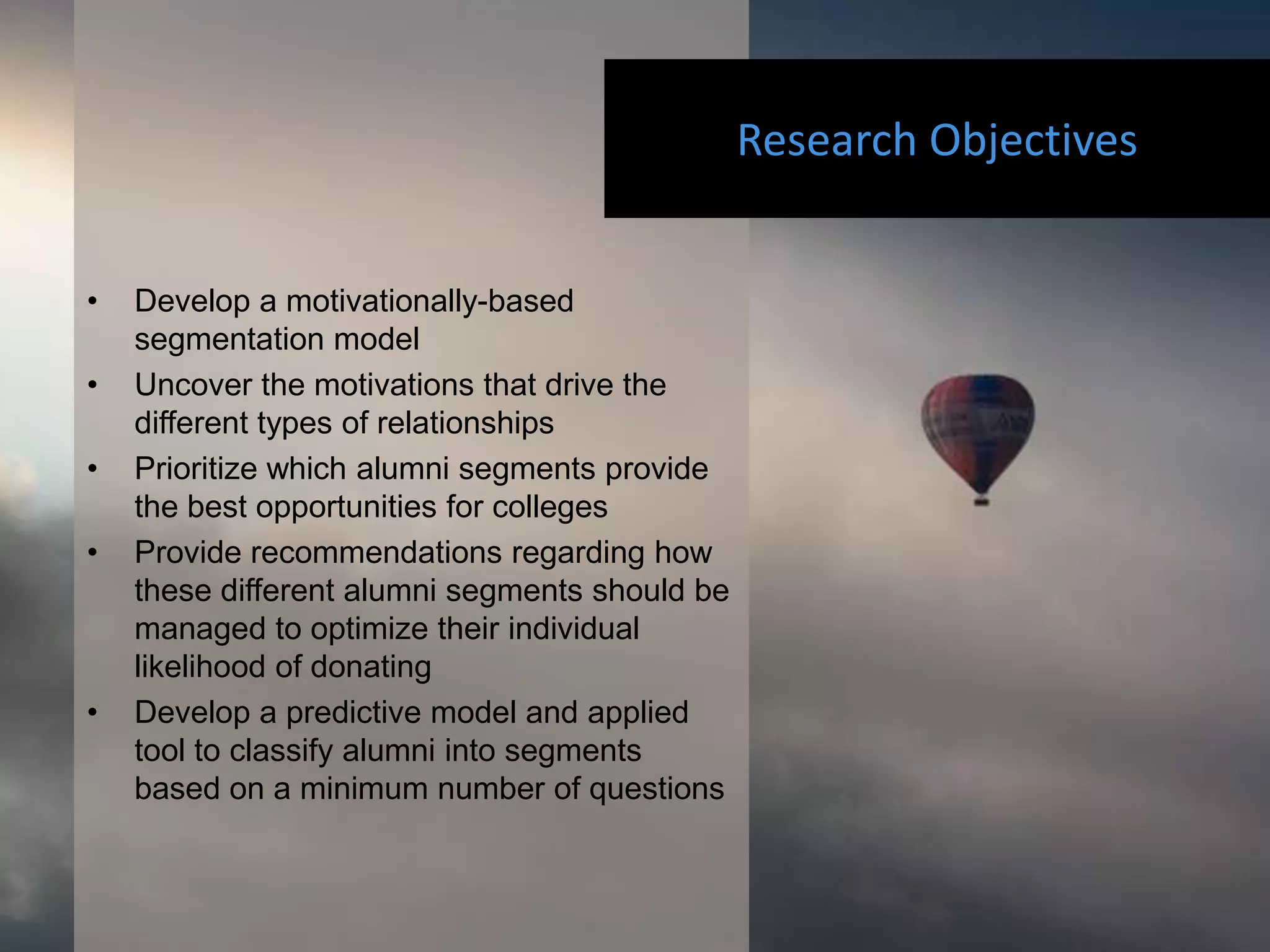 Research Objectives


•   Develop a motivationally-based
    segmentation model
•   Uncover the motivations that drive the
    different types of relationships
•   Prioritize which alumni segments provide
    the best opportunities for colleges
•   Provide recommendations regarding how
    these different alumni segments should be
    managed to optimize their individual
    likelihood of donating
•   Develop a predictive model and applied
    tool to classify alumni into segments
    based on a minimum number of questions
 