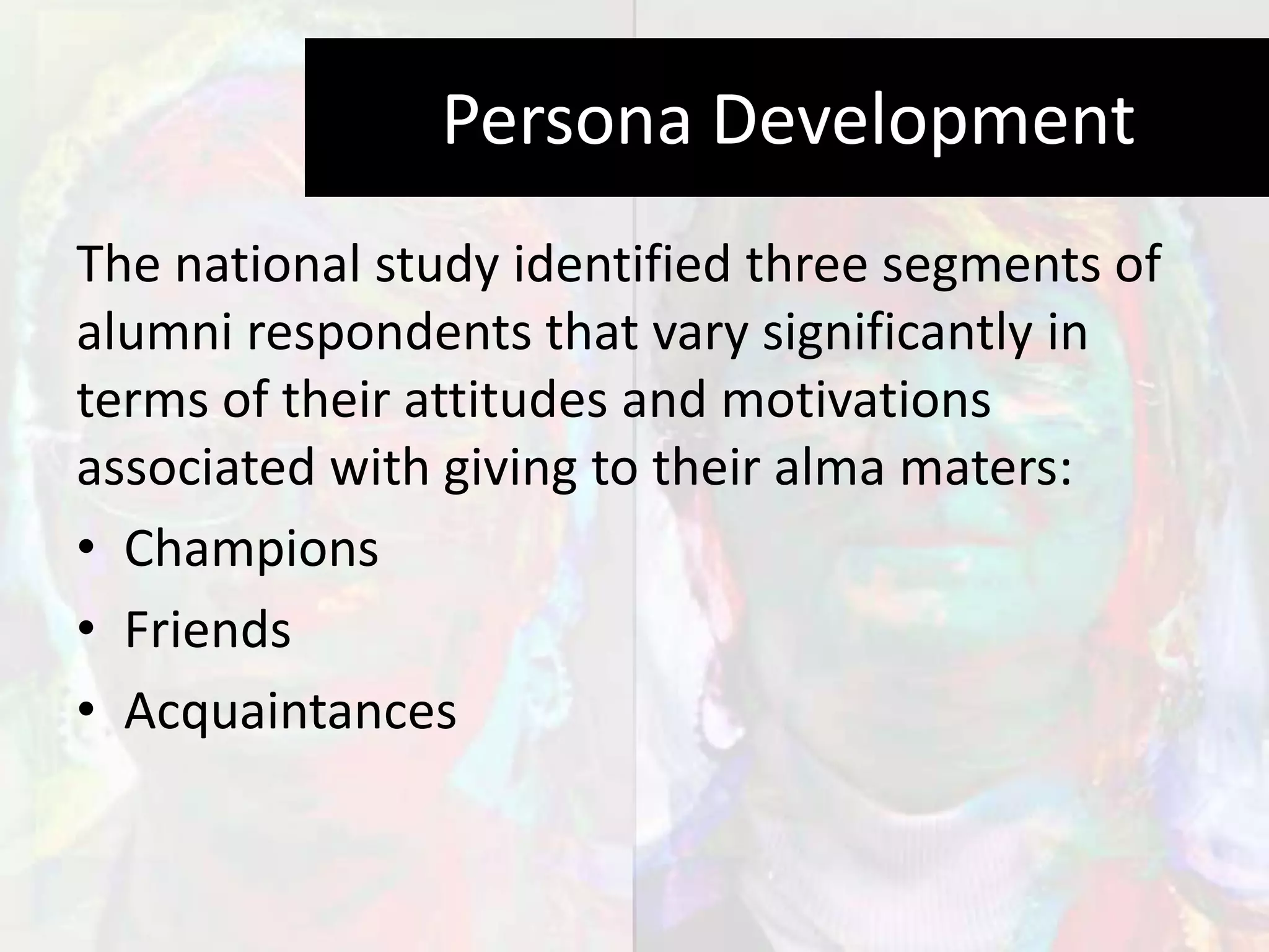 Persona Development
The national study identified three segments of
alumni respondents that vary significantly in
terms of their attitudes and motivations
associated with giving to their alma maters:
• Champions
• Friends
• Acquaintances
 