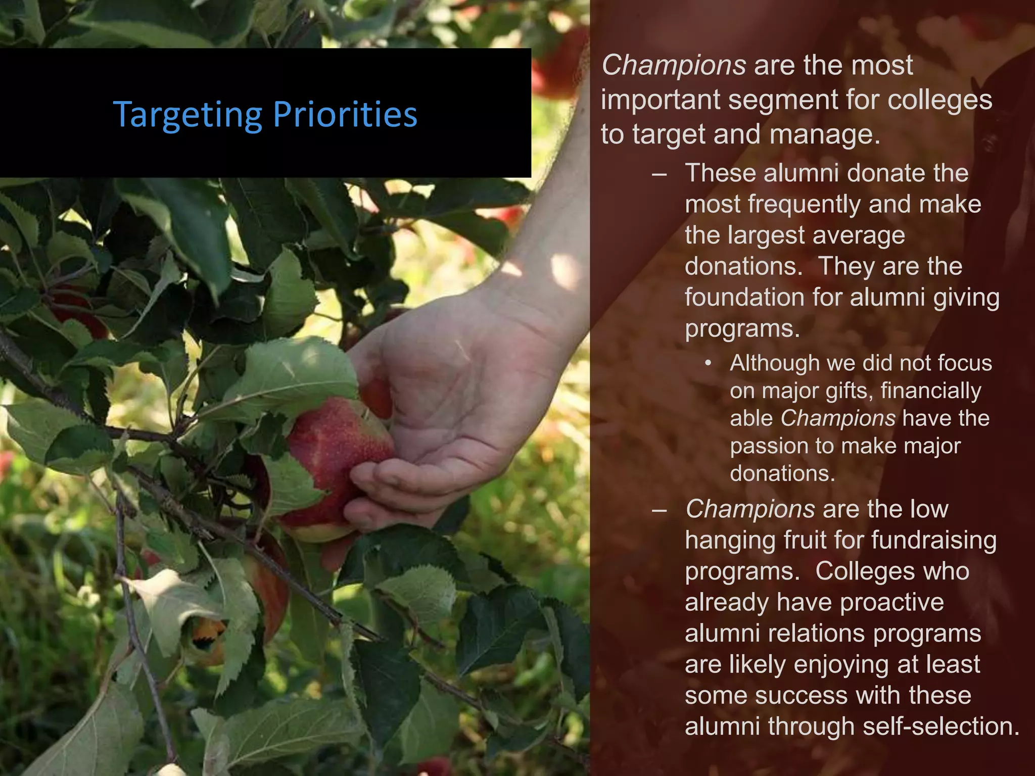 Champions are the most
                       important segment for colleges
Targeting Priorities   to target and manage.
                          – These alumni donate the
                            most frequently and make
                            the largest average
                            donations. They are the
                            foundation for alumni giving
                            programs.
                              • Although we did not focus
                                on major gifts, financially
                                able Champions have the
                                passion to make major
                                donations.
                          – Champions are the low
                            hanging fruit for fundraising
                            programs. Colleges who
                            already have proactive
                            alumni relations programs
                            are likely enjoying at least
                            some success with these
                            alumni through self-selection.
 
