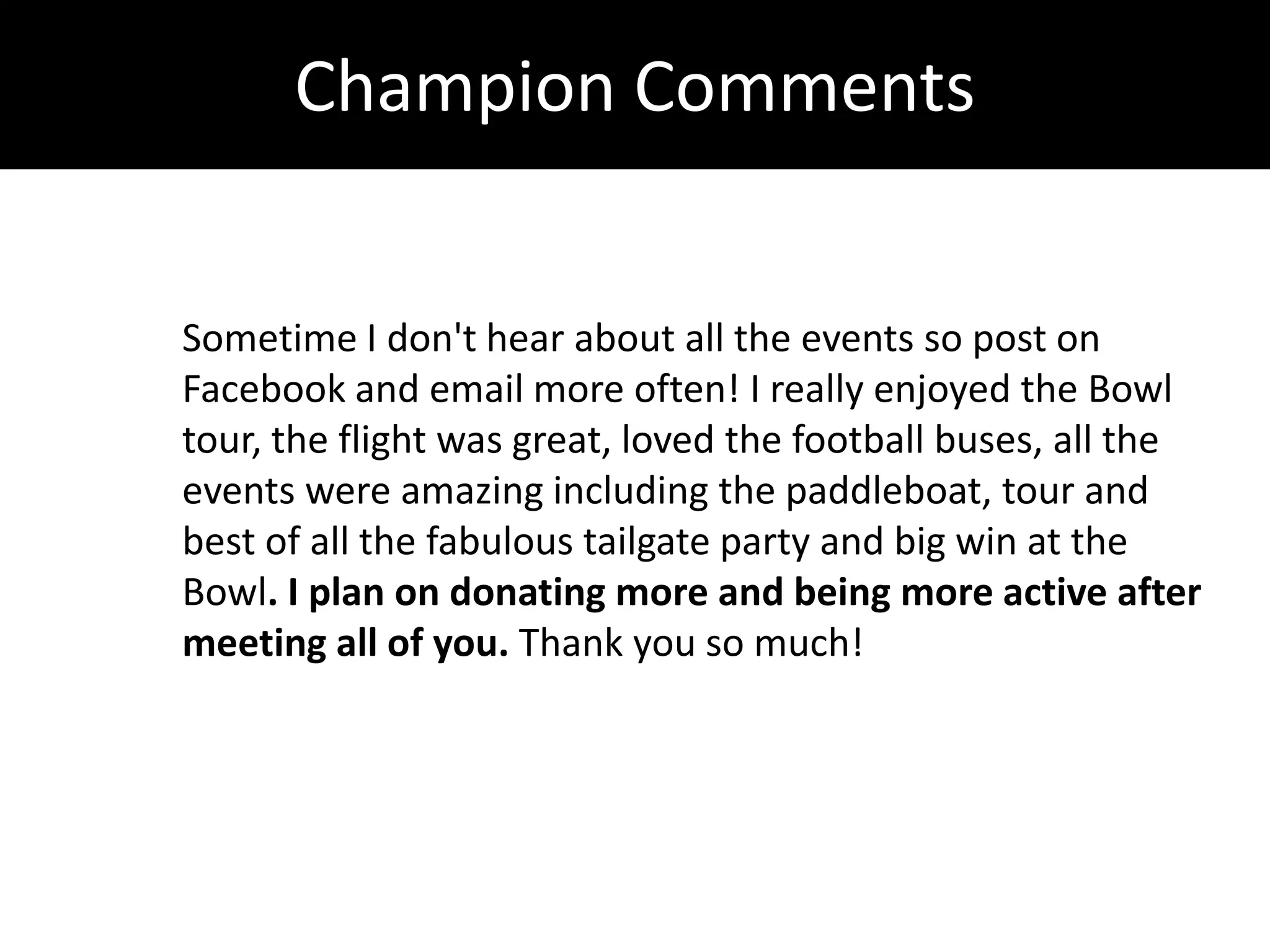Champion Comments


Sometime I don't hear about all the events so post on
Facebook and email more often! I really enjoyed the Bowl
tour, the flight was great, loved the football buses, all the
events were amazing including the paddleboat, tour and
best of all the fabulous tailgate party and big win at the
Bowl. I plan on donating more and being more active after
meeting all of you. Thank you so much!
 