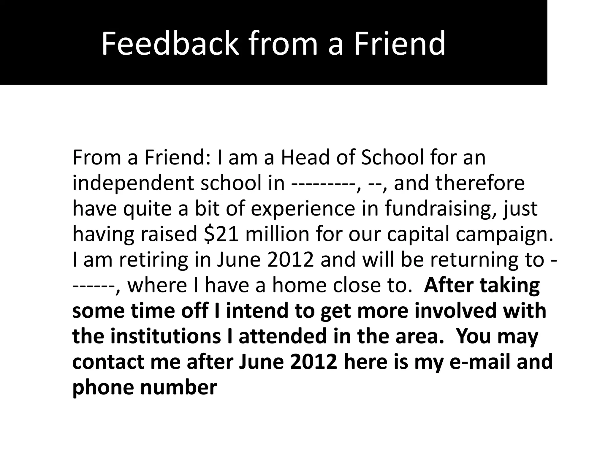 Feedback from a Friend
          Friend

From a Friend: I am a Head of School for an
independent school in ---------, --, and therefore
have quite a bit of experience in fundraising, just
having raised $21 million for our capital campaign.
I am retiring in June 2012 and will be returning to -
------, where I have a home close to. After taking
some time off I intend to get more involved with
the institutions I attended in the area. You may
contact me after June 2012 here is my e-mail and
phone number
 