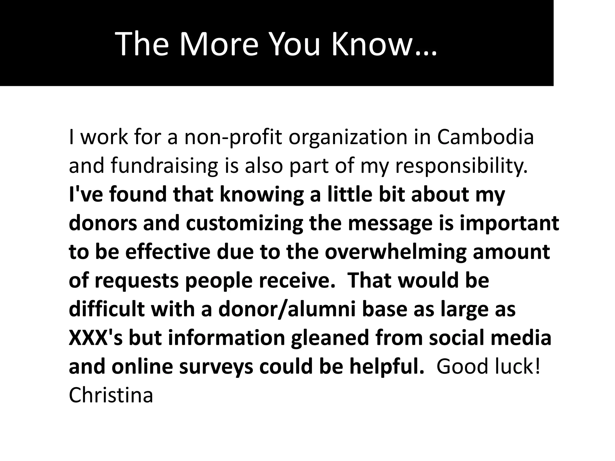The More You Know…

I work for a non-profit organization in Cambodia
and fundraising is also part of my responsibility.
I've found that knowing a little bit about my
donors and customizing the message is important
to be effective due to the overwhelming amount
of requests people receive. That would be
difficult with a donor/alumni base as large as
XXX's but information gleaned from social media
and online surveys could be helpful. Good luck!
Christina
 