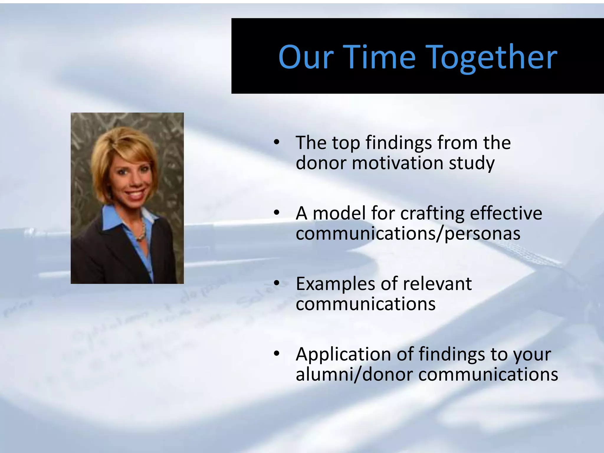 Our Time Together

• The top findings from the
  donor motivation study

• A model for crafting effective
  communications/personas

• Examples of relevant
  communications

• Application of findings to your
  alumni/donor communications
 