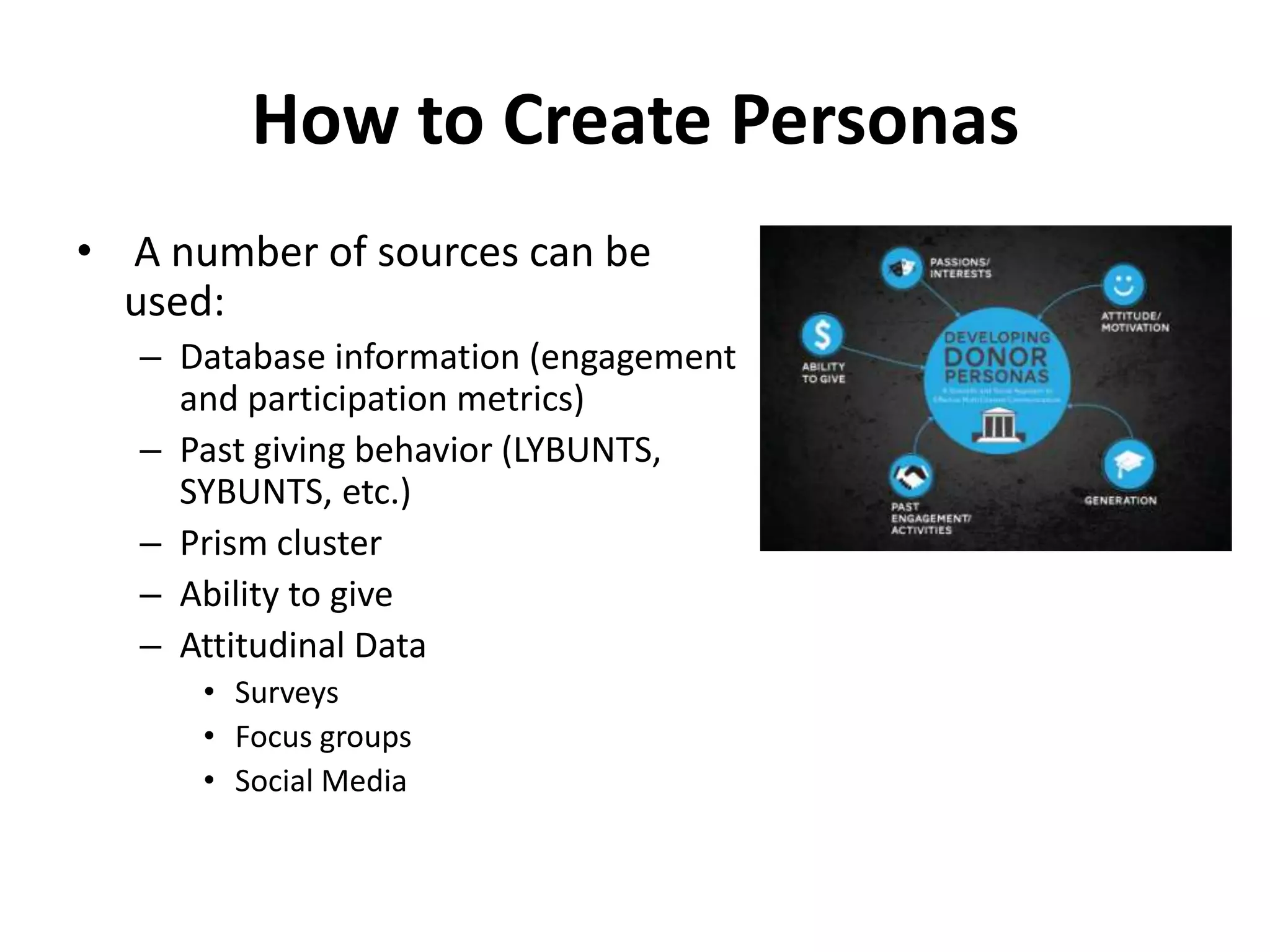 How to Create Personas
• A number of sources can be
  used:
   – Database information (engagement
     and participation metrics)
   – Past giving behavior (LYBUNTS,
     SYBUNTS, etc.)
   – Prism cluster
   – Ability to give
   – Attitudinal Data
      • Surveys
      • Focus groups
      • Social Media
 