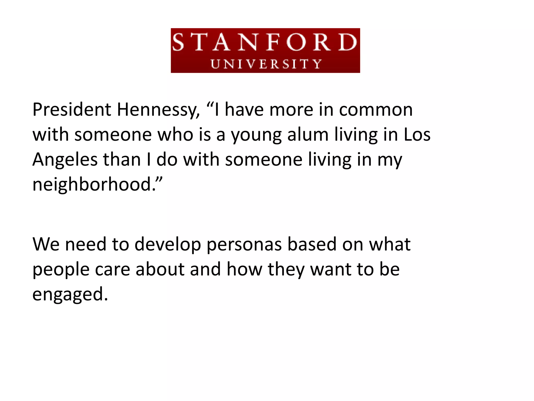 President Hennessy, “I have more in common
with someone who is a young alum living in Los
Angeles than I do with someone living in my
neighborhood.”

We need to develop personas based on what
people care about and how they want to be
engaged.
 
