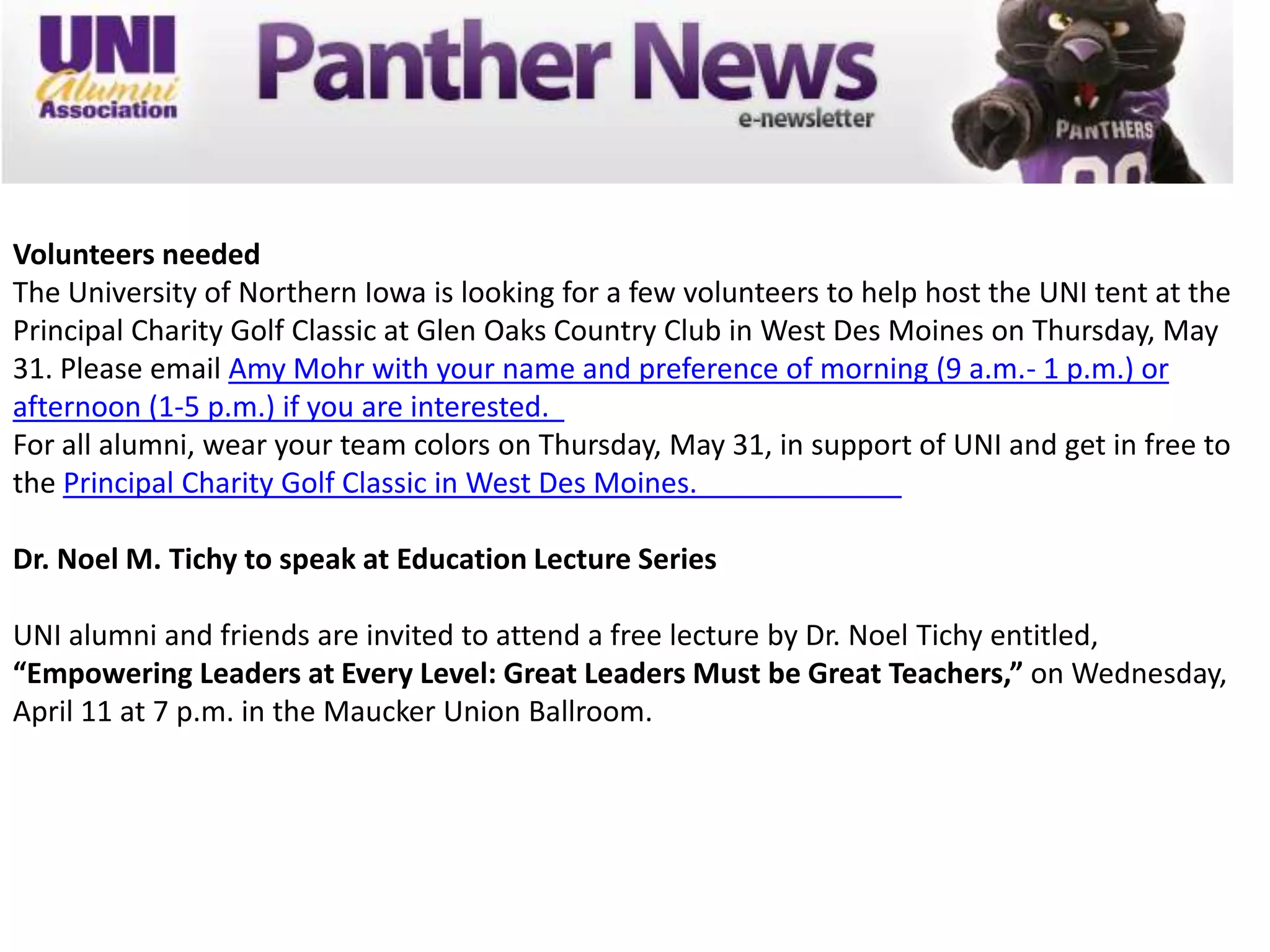 Volunteers needed
The University of Northern Iowa is looking for a few volunteers to help host the UNI tent at the
Principal Charity Golf Classic at Glen Oaks Country Club in West Des Moines on Thursday, May
31. Please email Amy Mohr with your name and preference of morning (9 a.m.- 1 p.m.) or
afternoon (1-5 p.m.) if you are interested.
For all alumni, wear your team colors on Thursday, May 31, in support of UNI and get in free to
the Principal Charity Golf Classic in West Des Moines.

Dr. Noel M. Tichy to speak at Education Lecture Series

UNI alumni and friends are invited to attend a free lecture by Dr. Noel Tichy entitled,
“Empowering Leaders at Every Level: Great Leaders Must be Great Teachers,” on Wednesday,
April 11 at 7 p.m. in the Maucker Union Ballroom.
 