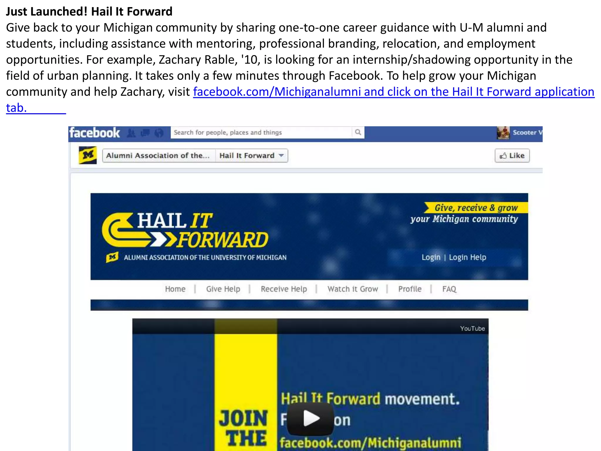Just Launched! Hail It Forward
Give back to your Michigan community by sharing one-to-one career guidance with U-M alumni and
students, including assistance with mentoring, professional branding, relocation, and employment
opportunities. For example, Zachary Rable, '10, is looking for an internship/shadowing opportunity in the
field of urban planning. It takes only a few minutes through Facebook. To help grow your Michigan
community and help Zachary, visit facebook.com/Michiganalumni and click on the Hail It Forward application
tab.
 