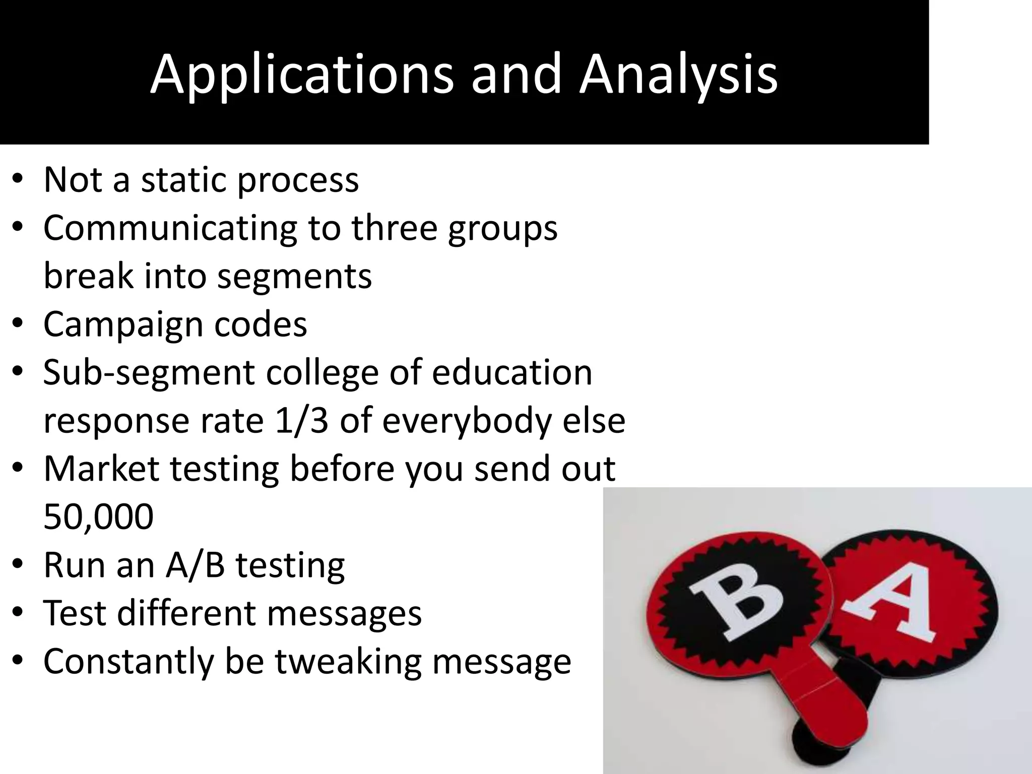 Applications and Analysis
• Not a static process
• Communicating to three groups
  break into segments
• Campaign codes
• Sub-segment college of education
  response rate 1/3 of everybody else
• Market testing before you send out
  50,000
• Run an A/B testing
• Test different messages
• Constantly be tweaking message
 