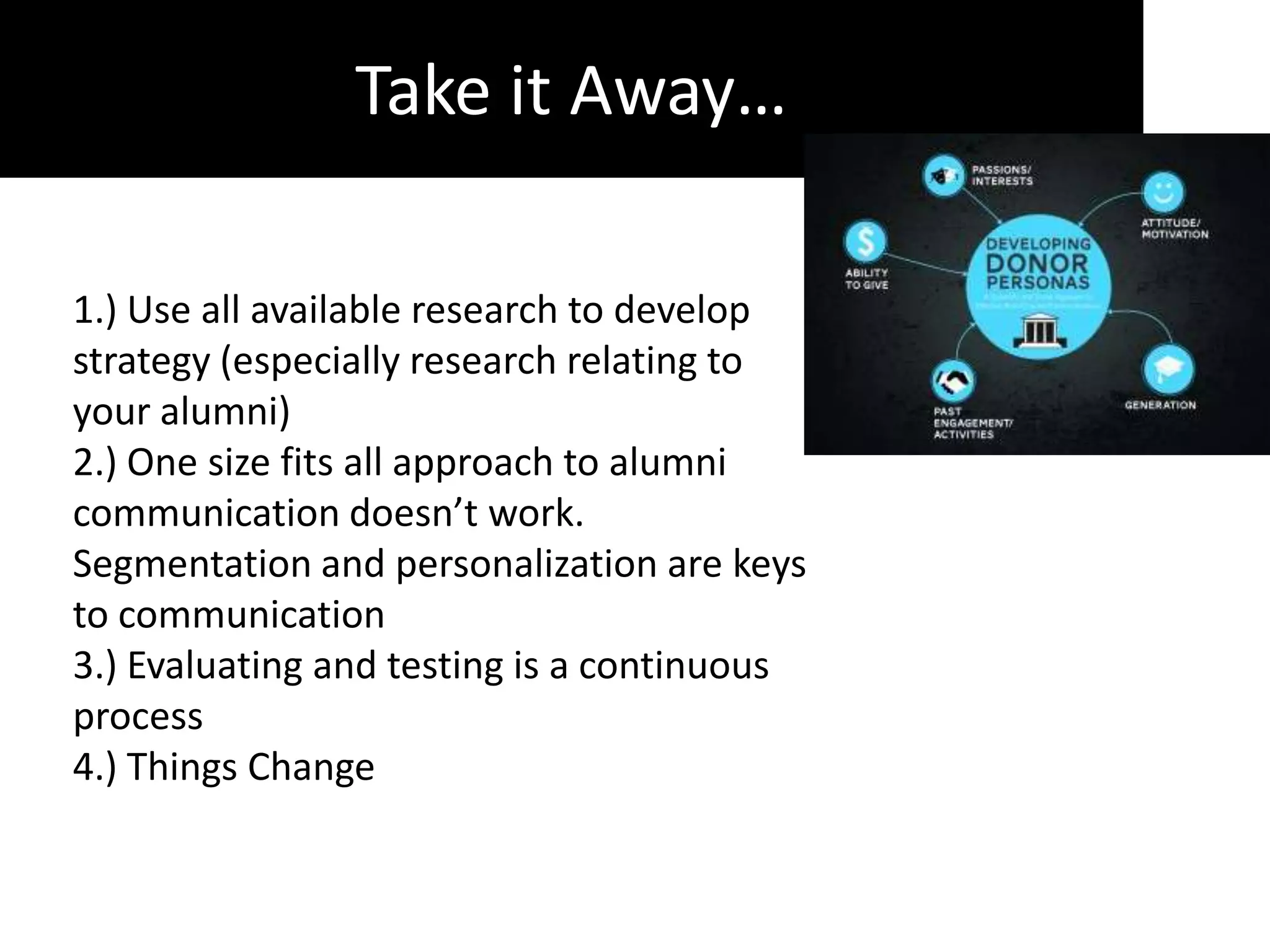 Take it Away…

1.) Use all available research to develop
strategy (especially research relating to
your alumni)
2.) One size fits all approach to alumni
communication doesn’t work.
Segmentation and personalization are keys
to communication
3.) Evaluating and testing is a continuous
process
4.) Things Change
 