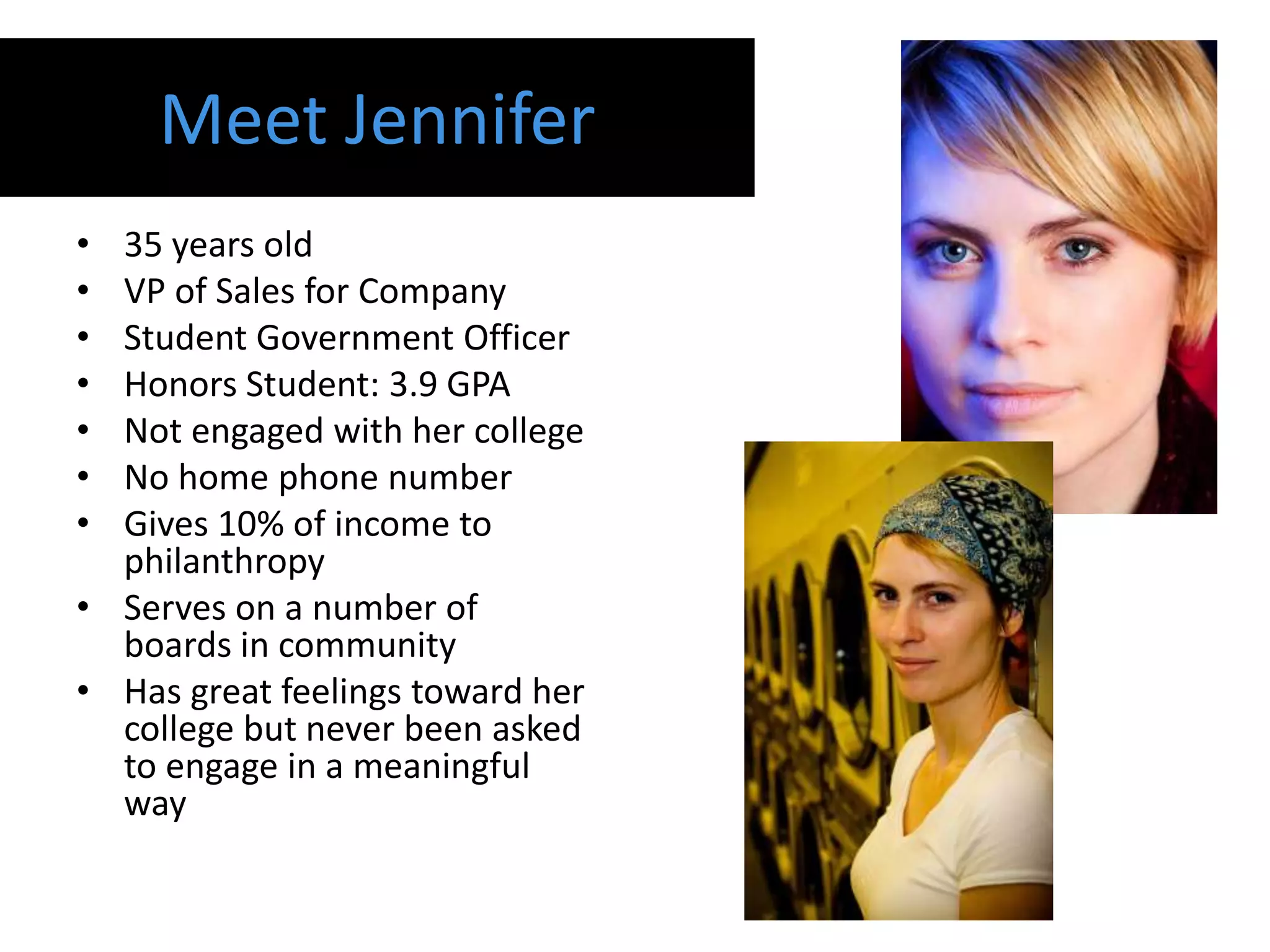 Meet Jennifer
• 35 years old
• VP of Sales for Company
• Student Government Officer
• Honors Student: 3.9 GPA
• Not engaged with her college
• No home phone number
• Gives 10% of income to
  philanthropy
• Serves on a number of
  boards in community
• Has great feelings toward her
  college but never been asked
  to engage in a meaningful
  way
 