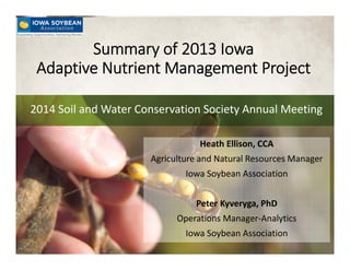Advancing Agricultural Performance®
Summary of 2013 Iowa 
Adaptive Nutrient Management Project 
2014 Soil and Water Conservation Society Annual Meeting
Heath Ellison, CCA
Agriculture and Natural Resources Manager
Iowa Soybean Association
Peter Kyveryga, PhD
Operations Manager‐Analytics
Iowa Soybean Association
 