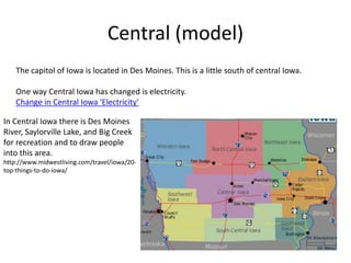 Central (model)
The capitol of Iowa is located in Des Moines. This is a little south of central Iowa.
One way Central Iowa has changed is electricity.
Change in Central Iowa 'Electricity'
In Central Iowa there is Des Moines
River, Saylorville Lake, and Big Creek
for recreation and to draw people
into this area.
http://www.midwestliving.com/travel/iowa/20-
top-things-to-do-iowa/
 