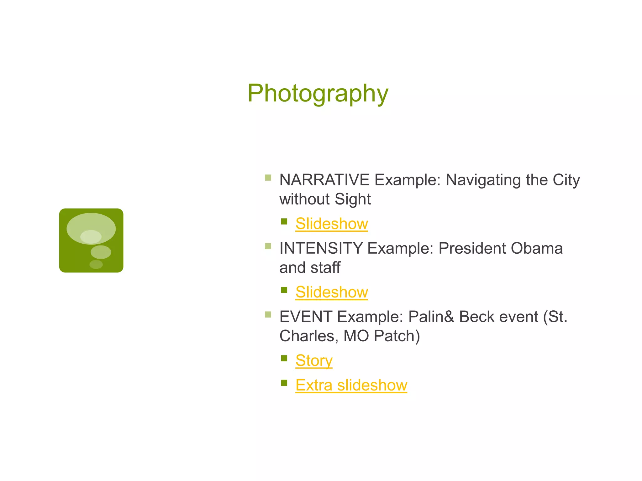 Photography


    NARRATIVE Example: Navigating the City
     without Sight
        Slideshow
    INTENSITY Example: President Obama
     and staff
        Slideshow
    EVENT Example: Palin& Beck event (St.
     Charles, MO Patch)
        Story
        Extra slideshow
 