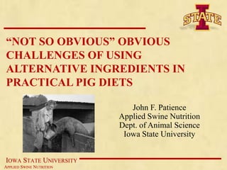 “NOT SO OBVIOUS” OBVIOUS
CHALLENGES OF USING
ALTERNATIVE INGREDIENTS IN
PRACTICAL PIG DIETS

                             John F. Patience
                          Applied Swine Nutrition
                          Dept. of Animal Science
                           Iowa State University


IOWA STATE UNIVERSITY
APPLIED SWINE NUTRITION
 